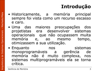 ArquiteturadeSistemasOperacionais–Machado/Maia
Gerência de Memória 3
Introdução
• Historicamente, a memória principal
sempre foi vista como um recurso escasso
e caro.
• Uma das maiores preocupações dos
projetistas era desenvolver sistemas
operacionais que não ocupassem muita
memória e, ao mesmo tempo,
otimizassem a sua utilização.
• Enquanto nos sistemas
monoprogramáveis a gerência de
memória não é muito complexa, nos
sistemas multiprogramáveis ela se torna
crítica.
 