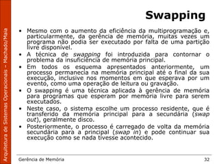 ArquiteturadeSistemasOperacionais–Machado/Maia
Gerência de Memória 32
Swapping
• Mesmo com o aumento da eficiência da multiprogramação e,
particularmente, da gerência de memória, muitas vezes um
programa não podia ser executado por falta de uma partição
livre disponível.
• A técnica de swapping foi introduzida para contornar o
problema da insuficiência de memória principal.
• Em todos os esquema apresentados anteriormente, um
processo permanecia na memória principal até o final da sua
execução, inclusive nos momentos em que esperava por um
evento, como uma operação de leitura ou gravação.
• O swapping é uma técnica aplicada à gerência de memória
para programas que esperam por memória livre para serem
executados.
• Neste caso, o sistema escolhe um processo residente, que é
transferido da memória principal para a secundária (swap
out), geralmente disco.
• Posteriormente, o processo é carregado de volta da memória
secundária para a principal (swap in) e pode continuar sua
execução como se nada tivesse acontecido.
 