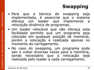 ArquiteturadeSistemasOperacionais–Machado/Maia
Gerência de Memória 33
Swapping
• Para que a técnica de swapping seja
implementada, é essencial que o sistema
ofereça um loader que implemente a
relocação dinâmica de programas.
• Um loader relocável que não ofereça esta
facilidade permite que um programa seja
colocado em qualquer posição de memória,
porém a relocação é realizada apenas no
momento do carregamento.
• No caso do swapping, um programa pode
sair e voltar diversas vezes para a memória,
sendo necessário que a relocação seja
realizada pelo loader a cada carregamento.
 