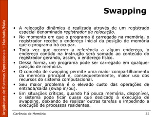 ArquiteturadeSistemasOperacionais–Machado/Maia
Gerência de Memória 35
Swapping
• A relocação dinâmica é realizada através de um registrado
especial denominado registrador de relocação.
• No momento em que o programa é carregado na memória, o
registrador recebe o endereço inicial da posição de memória
que o programa irá ocupar.
• Toda vez que ocorrer a referência a algum endereço, o
endereço contido na instrução será somado ao conteúdo do
registrador gerando, assim, o endereço físico.
• Dessa forma, um programa pode ser carregado em qualquer
posição de memória.
• O conceito de swapping permite uma maior compartilhamento
da memória principal e, consequentemente, maior uso dos
recursos do sistema computacional.
• Seu maior problema é o elevado custo das operações de
entrada/saída (swap in/ou).
• Em situações críticas, quando há pouca memória, disponível,
o sistema pode ficar quase que dedicado à execução de
swapping, deixando de realizar outras tarefas e impedindo a
execução de processos residentes.
 