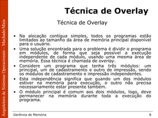 ArquiteturadeSistemasOperacionais–Machado/Maia
Gerência de Memória 8
ArquiteturadeSistemasOperacionais–Machado/Maia
Técnica de Overlay
Técnica de Overlay
• Na alocação contígua simples, todos os programas estão
limitados ao tamanho da área de memória principal disponível
para o usuário.
• Uma solução encontrada para o problema é dividir o programa
em módulos, de forma que seja possível a execução
independente de cada módulo, usando uma mesma área de
memória. Essa técnica é chamada de overlay.
• Considere um programa que tenha três módulos: um
principal, um de cadastramento e outro de impressão, sendo
os módulos de cadastramento e impressão independentes.
• Esta independência significa que quando um dos módulos
estiver na memória para execução, o outro não precisa
necessariamente estar presente também.
• O módulo principal é comum aos dois módulos, logo, deve
permanecer na memória durante toda a execução do
programa.
 