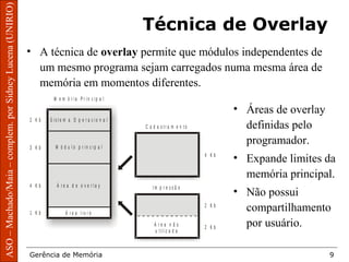 ArquiteturadeSistemasOperacionais–Machado/Maia
Gerência de Memória 9
ASO–Machado/Maia–complem.porSidneyLucena(UNIRIO)
Técnica de Overlay
• A técnica de overlay permite que módulos independentes de
um mesmo programa sejam carregados numa mesma área de
memória em momentos diferentes.
• Áreas de overlay
definidas pelo
programador.
• Expande limites da
memória principal.
• Não possui
compartilhamento
por usuário.
M e m ó r i a P r i n c i p a l
C a d a s t r a m e n t o
I m p r e s s ã o
S i s t e m a O p e r a c i o n a l2 K b
3 K b
4 K b
4 K b
2 K b
2 K b
1 K b
M ó d u l o p r i n c i p a l
Á r e a d e o v e r l a y
Á r e a l i v r e
Á r e a n ã o
u t i l i z a d a
 