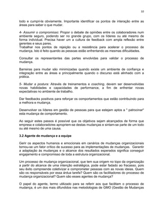 10 
todo e cumpri-la obviamente. Importante identificar os pontos de interação entre as 
áreas para saber o que mudar. 
4- Assumir o compromisso: Propor o debate de opiniões entre os colaboradores num 
ambiente seguro, podendo ser no grande grupo, com os líderes ou até mesmo de 
forma individual. Precisa haver um a cultura de feedback com ampla reflexão entre 
gerentes e seus pares. 
Trabalhar nos pontos de rejeição ou a resistência para acelerar o processo de 
mudança. Isto é feito quando as pessoas estão enfrentando as mesmas dificuldades. 
Consultar os representantes das partes envolvidas para validar o processo de 
mudança. 
Barreiras para mudar são minimizadas quando existe um ambiente de confiança e 
integração entre as áreas e principalmente quando o discurso está alinhado com a 
prática. 
5- Mudar a postura: Através de treinamentos e coaching, devem ser desenvolvidas 
novas habilidades e capacidades de performance, a fim de enfrentar novas 
expectativas no ambiente de trabalho. 
Dar feedbacks positivos para reforçar os comportamentos que estão contribuindo para 
a melhora e mudança. 
Desenvolver os líderes em gestão de pessoas para que estejam aptos a " patrocinar" 
esta mudança de comportamento. 
Ao seguir estes passos é possível que os objetivos sejam alcançados de forma que 
empresa e colaboradores apropriem-se destas mudanças e sintam-se parte de um todo 
ou até mesmo de uma causa. 
3.2 Agente de mudança e a equipe 
Gerir os aspectos humanos e emocionais em cenários de mudanças organizacionais 
tornou-se um fator crítico de sucesso para as implementações de mudanças. Garantir 
a adaptação às mudanças e o alcance dos resultados esperados significa conseguir 
engajamento e compromisso de toda a estrutura organizacional. 
Um processo de mudança organizacional, que tem sua origem no topo da organização 
a partir do alcance de uma intenção estratégica, pode estar fadado ao fracasso, pois 
seu êxito compreende coletivizar e comprometer pessoas com as novas ideias. Quem 
são os responsáveis por essa árdua tarefa? Quem são os facilitadores do processo de 
mudança organizacional? Quem são esses agentes de mudança? 
O papel do agente, termo utilizado para se referir aos que facilitam o processo de 
mudança, é um dos mais difundidos nas metodologias de GMO (Gestão de Mudanças 
 