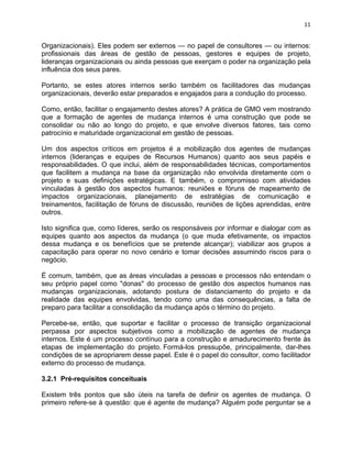 11 
Organizacionais). Eles podem ser externos — no papel de consultores — ou internos: 
profissionais das áreas de gestão de pessoas, gestores e equipes de projeto, 
lideranças organizacionais ou ainda pessoas que exerçam o poder na organização pela 
influência dos seus pares. 
Portanto, se estes atores internos serão também os facilitadores das mudanças 
organizacionais, deverão estar preparados e engajados para a condução do processo. 
Como, então, facilitar o engajamento destes atores? A prática de GMO vem mostrando 
que a formação de agentes de mudança internos é uma construção que pode se 
consolidar ou não ao longo do projeto, e que envolve diversos fatores, tais como 
patrocínio e maturidade organizacional em gestão de pessoas. 
Um dos aspectos críticos em projetos é a mobilização dos agentes de mudanças 
internos (lideranças e equipes de Recursos Humanos) quanto aos seus papéis e 
responsabilidades. O que inclui, além de responsabilidades técnicas, comportamentos 
que facilitem a mudança na base da organização não envolvida diretamente com o 
projeto e suas definições estratégicas. E também, o compromisso com atividades 
vinculadas à gestão dos aspectos humanos: reuniões e fóruns de mapeamento de 
impactos organizacionais, planejamento de estratégias de comunicação e 
treinamentos, facilitação de fóruns de discussão, reuniões de lições aprendidas, entre 
outros. 
Isto significa que, como líderes, serão os responsáveis por informar e dialogar com as 
equipes quanto aos aspectos da mudança (o que muda efetivamente, os impactos 
dessa mudança e os benefícios que se pretende alcançar); viabilizar aos grupos a 
capacitação para operar no novo cenário e tomar decisões assumindo riscos para o 
negócio. 
É comum, também, que as áreas vinculadas a pessoas e processos não entendam o 
seu próprio papel como "donas" do processo de gestão dos aspectos humanos nas 
mudanças organizacionais, adotando postura de distanciamento do projeto e da 
realidade das equipes envolvidas, tendo como uma das consequências, a falta de 
preparo para facilitar a consolidação da mudança após o término do projeto. 
Percebe-se, então, que suportar e facilitar o processo de transição organizacional 
perpassa por aspectos subjetivos como a mobilização de agentes de mudança 
internos. Este é um processo contínuo para a construção e amadurecimento frente às 
etapas de implementação do projeto. Formá-los pressupõe, principalmente, dar-lhes 
condições de se apropriarem desse papel. Este é o papel do consultor, como facilitador 
externo do processo de mudança. 
3.2.1 Pré-requisitos conceituais 
Existem três pontos que são úteis na tarefa de definir os agentes de mudança. O 
primeiro refere-se à questão: que é agente de mudança? Alguém pode perguntar se a 
 