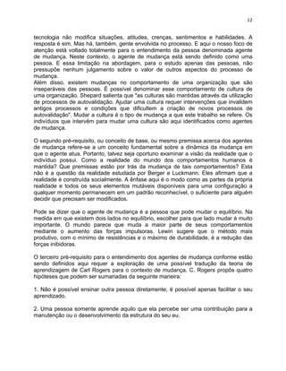 12 
tecnologia não modifica situações, atitudes, crenças, sentimentos e habilidades. A 
resposta é sim. Mas há, também, gente envolvida no processo. E aqui o nosso foco de 
atenção está voltado totalmente para o entendimento da pessoa denominada agente 
de mudança. Neste contexto, o agente de mudança está sendo definido como uma 
pessoa. E essa limitação na abordagem, para o estudo apenas das pessoas, não 
pressupõe nenhum julgamento sobre o valor de outros aspectos do processo de 
mudança. 
Além disso, existem mudanças no comportamento de uma organização que são 
inseparáveis das pessoas. É possível denominar esse comportamento de cultura de 
uma organização. Shepard salienta que "as culturas são mantidas através da utilização 
de processos de autovalidação. Ajudar uma cultura requer intervenções que invalidem 
antigos processos e condições que dificultem a criação de novos processos de 
autovalidação". Mudar a cultura é o tipo de mudança a que este trabalho se refere. Os 
indivíduos que intervêm para mudar uma cultura são aqui identificados como agentes 
de mudança. 
O segundo pré-requisito, ou conceito de base, ou mesmo premissa acerca dos agentes 
de mudança refere-se a um conceito fundamental sobre a dinâmica da mudança em 
que o agente atua. Portanto, talvez seja oportuno examinar a visão da realidade que o 
indivíduo possui. Como a realidade do mundo dos comportamentos humanos é 
mantida? Que premissas estão por trás da mudança de tais comportamentos? Esta 
não é a questão da realidade estudada por Berger e Luckmann. Eles afirmam que a 
realidade é construída socialmente. A ênfase aqui é o modo como as partes da própria 
realidade e todos os seus elementos mutáveis disponíveis para uma configuração a 
qualquer momento permanecem em um padrão reconhecível, o suficiente para alguém 
decidir que precisam ser modificados. 
Pode se dizer que o agente de mudança é a pessoa que pode mudar o equilíbrio. Na 
medida em que existem dois lados no equilíbrio, escolher para que lado mudar é muito 
importante. O mundo parece que muda a maior parte de seus comportamentos 
mediante o aumento das forças impulsoras. Lewin sugere que o método mais 
produtivo, com o mínimo de resistências e o máximo de durabilidade, é a redução das 
forças inibidoras. 
O terceiro pré-requisito para o entendimento dos agentes de mudança conforme estão 
sendo definidos aqui requer a exploração de uma possível tradução da teoria de 
aprendizagem de Carl Rogers para o contexto de mudança. C. Rogers propôs quatro 
hipóteses que podem ser sumariadas da seguinte maneira: 
1. Não é possível ensinar outra pessoa diretamente, é possível apenas facilitar o seu 
aprendizado. 
2. Uma pessoa somente aprende aquilo que ela percebe ser uma contribuição para a 
manutenção ou o desenvolvimento da estrutura do seu eu. 
 