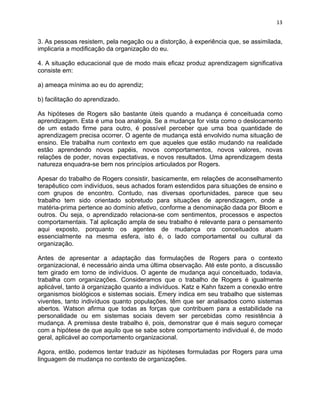 13 
3. As pessoas resistem, pela negação ou a distorção, à experiência que, se assimilada, 
implicaria a modificação da organização do eu. 
4. A situação educacional que de modo mais eficaz produz aprendizagem significativa 
consiste em: 
a) ameaça mínima ao eu do aprendiz; 
b) facilitação do aprendizado. 
As hipóteses de Rogers são bastante úteis quando a mudança é conceituada como 
aprendizagem. Esta é uma boa analogia. Se a mudança for vista como o deslocamento 
de um estado firme para outro, é possível perceber que uma boa quantidade de 
aprendizagem precisa ocorrer. O agente de mudança está envolvido numa situação de 
ensino. Ele trabalha num contexto em que aqueles que estão mudando na realidade 
estão aprendendo novos papéis, novos comportamentos, novos valores, novas 
relações de poder, novas expectativas, e novos resultados. Uma aprendizagem desta 
natureza enquadra-se bem nos princípios articulados por Rogers. 
Apesar do trabalho de Rogers consistir, basicamente, em relações de aconselhamento 
terapêutico com indivíduos, seus achados foram estendidos para situações de ensino e 
com grupos de encontro. Contudo, nas diversas oportunidades, parece que seu 
trabalho tem sido orientado sobretudo para situações de aprendizagem, onde a 
matéria-prima pertence ao domínio afetivo, conforme a denominação dada por Bloom e 
outros. Ou seja, o aprendizado relaciona-se com sentimentos, processos e aspectos 
comportamentais. Tal aplicação ampla de seu trabalho é relevante para o pensamento 
aqui exposto, porquanto os agentes de mudança ora conceituados atuam 
essencialmente na mesma esfera, isto é, o lado comportamental ou cultural da 
organização. 
Antes de apresentar a adaptação das formulações de Rogers para o contexto 
organizacional, é necessário ainda uma última observação. Até este ponto, a discussão 
tem girado em torno de indivíduos. O agente de mudança aqui conceituado, todavia, 
trabalha com organizações. Consideramos que o trabalho de Rogers é igualmente 
aplicável, tanto à organização quanto a indivíduos. Katz e Kahn fazem a conexão entre 
organismos biológicos e sistemas sociais. Emery indica em seu trabalho que sistemas 
viventes, tanto indivíduos quanto populações, têm que ser analisados como sistemas 
abertos. Watson afirma que todas as forças que contribuem para a estabilidade na 
personalidade ou em sistemas sociais devem ser percebidas como resistência à 
mudança. A premissa deste trabalho é, pois, demonstrar que é mais seguro começar 
com a hipótese de que aquilo que se sabe sobre comportamento individual é, de modo 
geral, aplicável ao comportamento organizacional. 
Agora, então, podemos tentar traduzir as hipóteses formuladas por Rogers para uma 
linguagem de mudança no contexto de organizações. 
 
