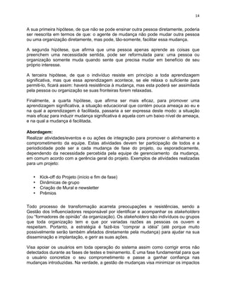 14 
A sua primeira hipótese, de que não se pode ensinar outra pessoa diretamente, poderia 
ser reescrita em termos de que: o agente de mudança não pode mudar outra pessoa 
ou uma organização diretamente, mas pode, tão-somente, facilitar essa mudança. 
A segunda hipótese, que afirma que uma pessoa apenas aprende as coisas que 
preenchem uma necessidade sentida, pode ser reformulada para: uma pessoa ou 
organização somente muda quando sente que precisa mudar em benefício de seu 
próprio interesse. 
A terceira hipótese, de que o indivíduo resiste em princípio a toda aprendizagem 
significativa, mas que essa aprendizagem acontece, se ele relaxa o suficiente para 
permiti-lo, ficará assim: haverá resistência à mudança, mas esta poderá ser assimilada 
pela pessoa ou organização se suas fronteiras forem relaxadas. 
Finalmente, a quarta hipótese, que afirma ser mais eficaz, para promover uma 
aprendizagem significativa, a situação educacional que contém pouca ameaça ao eu e 
na qual a aprendizagem é facilitada, passaria a ser expressa deste modo: a situação 
mais eficaz para induzir mudança significativa é aquela com um baixo nível de ameaça, 
e na qual a mudança é facilitada. 
Abordagem: 
Realizar atividades/eventos e ou ações de integração para promover o alinhamento e 
comprometimento da equipe. Estas atividades devem ter participação de todos e a 
periodicidade pode ser a cada mudança de fase do projeto, ou esporadicamente, 
dependendo da necessidade percebida pela equipe de gerenciamento da mudança, 
em comum acordo com a gerência geral do projeto. Exemplos de atividades realizadas 
para um projeto: 
• Kick-off do Projeto (início e fim de fase) 
• Dinâmicas de grupo 
• Criação de Mural e newsletter 
• Prêmios 
Todo processo de transformação acarreta preocupações e resistências, sendo a 
Gestão dos Influenciadores responsável por identificar e acompanhar os stakeholders 
(ou “formadores de opinião” da organização). Os stakeholders são indivíduos ou grupos 
que toda organização tem e que por variadas razões as pessoas os ouvem e 
respeitam. Portanto, a estratégia é fazê-los “comprar a idéia” (até porque muito 
possivelmente serão também afetados diretamente pela mudança) para ajudar na sua 
disseminação e implantação, e gerir as suas ações. 
Visa apoiar os usuários em toda operação do sistema assim como corrigir erros não 
detectados durante as fases de testes e treinamento. É uma fase fundamental para que 
o usuário concretize o seu comprometimento e passe a ganhar confiança nas 
mudanças introduzidas. Na verdade, a gestão de mudanças visa minimizar os impactos 
 
