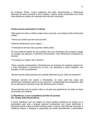 15 
da mudança. Porém, muitos problemas até então desconhecidos e dificilmente 
passíveis de serem previstos à priori surgirão. Todavia, serão contornados com muito 
mais eficácia se o plano de mudanças tiver sido bem conduzido. 
Frases comuns associadas à mudança 
“Não espere ter todos os faróis verdes antes e durante, e que depois ainda continuarão 
verdes.” 
“Temos que aceitar que nem tudo sai certo”. 
“Estamos embarcando numa viagem...”. 
“A transição foi terrível, mas eu jamais voltaria atrás”. 
“É uma constante batalha de comunicação. Se a sua mensagem não conseguir chegar 
ao coração das pessoas e realmente convencê-las, muito dificilmente conseguirá ter 
sucesso.” 
“A mudança é a viagem; não o destino!” 
“Dada a grande complexidade e dimensão que um processo de mudança costuma ter, 
o mais importante é concentrar-se no foco, nos resultados a serem atingidos, nas 
soluções, e não nos problemas.” 
“Sempre haverá várias pessoas com opiniões diferentes da sua. Sorte da empresa!!!” 
“Qualquer caminho tem pedras e dificuldades, na maior parte dos casos não 
plenamente conhecidos quanto ao seu tamanho e complexidade de transposição. Mas 
se nos atermos em demasia a isso não olharemos para a frente.” 
“Nunca teremos tudo às nossas mãos ou do jeito que gostaríamos em todas as fases 
do processo de mudança.” 
3.3 Resiliência, a nova competência do líder de sucesso 
Por: Rosley Sulek Buche Barros 
O termo resiliência com sua origem na Física significa resistência ao choque ou a 
propriedade pela qual a energia potencial armazenada num corpo deformado é 
devolvida quando cessa a tensão incidente sobre o mesmo. Nas Ciências Humanas, a 
resiliência passou a designar a capacidade de resistir flexivelmente à adversidade, 
 