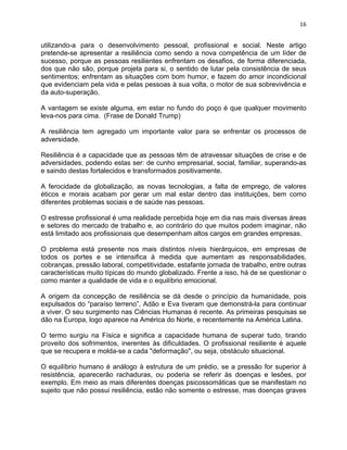 16 
utilizando-a para o desenvolvimento pessoal, profissional e social. Neste artigo 
pretende-se apresentar a resiliência como sendo a nova competência de um líder de 
sucesso, porque as pessoas resilientes enfrentam os desafios, de forma diferenciada, 
dos que não são, porque projeta para si, o sentido de lutar pela consistência de seus 
sentimentos; enfrentam as situações com bom humor, e fazem do amor incondicional 
que evidenciam pela vida e pelas pessoas à sua volta, o motor de sua sobrevivência e 
da auto-superação. 
A vantagem se existe alguma, em estar no fundo do poço é que qualquer movimento 
leva-nos para cima. (Frase de Donald Trump) 
A resiliência tem agregado um importante valor para se enfrentar os processos de 
adversidade. 
Resiliência é a capacidade que as pessoas têm de atravessar situações de crise e de 
adversidades, podendo estas ser: de cunho empresarial, social, familiar, superando-as 
e saindo destas fortalecidos e transformados positivamente. 
A ferocidade da globalização, as novas tecnologias, a falta de emprego, de valores 
éticos e morais acabam por gerar um mal estar dentro das instituições, bem como 
diferentes problemas sociais e de saúde nas pessoas. 
O estresse profissional é uma realidade percebida hoje em dia nas mais diversas áreas 
e setores do mercado de trabalho e, ao contrário do que muitos podem imaginar, não 
está limitado aos profissionais que desempenham altos cargos em grandes empresas. 
O problema está presente nos mais distintos níveis hierárquicos, em empresas de 
todos os portes e se intensifica à medida que aumentam as responsabilidades, 
cobranças, pressão laboral, competitividade, estafante jornada de trabalho, entre outras 
características muito típicas do mundo globalizado. Frente a isso, há de se questionar o 
como manter a qualidade de vida e o equilíbrio emocional. 
A origem da concepção de resiliência se dá desde o princípio da humanidade, pois 
expulsados do “paraíso terreno”, Adão e Eva tiveram que demonstrá-la para continuar 
a viver. O seu surgimento nas Ciências Humanas é recente. As primeiras pesquisas se 
dão na Europa, logo aparece na América do Norte, e recentemente na América Latina. 
O termo surgiu na Física e significa a capacidade humana de superar tudo, tirando 
proveito dos sofrimentos, inerentes às dificuldades. O profissional resiliente é aquele 
que se recupera e molda-se a cada "deformação", ou seja, obstáculo situacional. 
O equilíbrio humano é análogo à estrutura de um prédio, se a pressão for superior à 
resistência, aparecerão rachaduras, ou poderia se referir às doenças e lesões, por 
exemplo. Em meio as mais diferentes doenças psicossomáticas que se manifestam no 
sujeito que não possui resiliência, estão não somente o estresse, mas doenças graves 
 