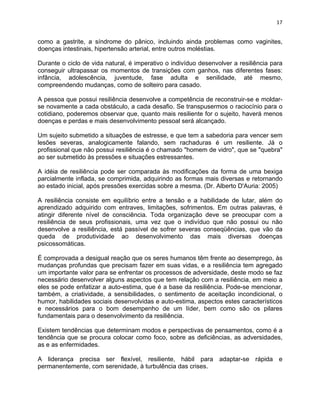 17 
como a gastrite, a síndrome do pânico, incluindo ainda problemas como vaginites, 
doenças intestinais, hipertensão arterial, entre outros moléstias. 
Durante o ciclo de vida natural, é imperativo o indivíduo desenvolver a resiliência para 
conseguir ultrapassar os momentos de transições com ganhos, nas diferentes fases: 
infância, adolescência, juventude, fase adulta e senilidade, até mesmo, 
compreendendo mudanças, como de solteiro para casado. 
A pessoa que possui resiliência desenvolve a competência de reconstruir-se e moldar-se 
novamente a cada obstáculo, a cada desafio. Se transpusermos o raciocínio para o 
cotidiano, poderemos observar que, quanto mais resiliente for o sujeito, haverá menos 
doenças e perdas e mais desenvolvimento pessoal será alcançado. 
Um sujeito submetido a situações de estresse, e que tem a sabedoria para vencer sem 
lesões severas, analogicamente falando, sem rachaduras é um resiliente. Já o 
profissional que não possui resiliência é o chamado "homem de vidro", que se "quebra" 
ao ser submetido às pressões e situações estressantes. 
A idéia de resiliência pode ser comparada às modificações da forma de uma bexiga 
parcialmente inflada, se comprimida, adquirindo as formas mais diversas e retornando 
ao estado inicial, após pressões exercidas sobre a mesma. (Dr. Alberto D'Auria: 2005) 
A resiliência consiste em equilíbrio entre a tensão e a habilidade de lutar, além do 
aprendizado adquirido com entraves, limitações, sofrimentos. Em outras palavras, é 
atingir diferente nível de consciência. Toda organização deve se preocupar com a 
resiliência de seus profissionais, uma vez que o indivíduo que não possui ou não 
desenvolve a resiliência, está passível de sofrer severas conseqüências, que vão da 
queda de produtividade ao desenvolvimento das mais diversas doenças 
psicossomáticas. 
É comprovada a desigual reação que os seres humanos têm frente ao desemprego, às 
mudanças profundas que precisam fazer em suas vidas, e a resiliência tem agregado 
um importante valor para se enfrentar os processos de adversidade, deste modo se faz 
necessário desenvolver alguns aspectos que tem relação com a resiliência, em meio a 
eles se pode enfatizar a auto-estima, que é a base da resiliência. Pode-se mencionar, 
também, a criatividade, a sensibilidades, o sentimento de aceitação incondicional, o 
humor, habilidades sociais desenvolvidas e auto-estima, aspectos estes característicos 
e necessários para o bom desempenho de um líder, bem como são os pilares 
fundamentais para o desenvolvimento da resiliência. 
Existem tendências que determinam modos e perspectivas de pensamentos, como é a 
tendência que se procura colocar como foco, sobre as deficiências, as adversidades, 
as e as enfermidades. 
A liderança precisa ser flexível, resiliente, hábil para adaptar-se rápida e 
permanentemente, com serenidade, à turbulência das crises. 
 