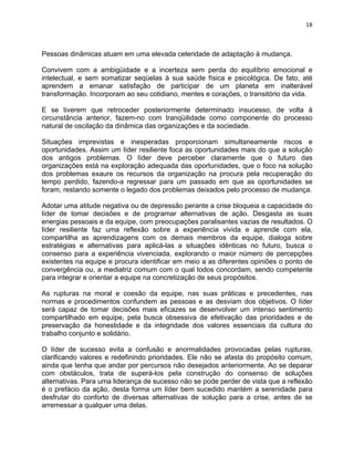 18 
Pessoas dinâmicas atuam em uma elevada celeridade de adaptação à mudança. 
Convivem com a ambigüidade e a incerteza sem perda do equilíbrio emocional e 
intelectual, e sem somatizar seqüelas à sua saúde física e psicológica. De fato, até 
aprendem a emanar satisfação de participar de um planeta em inalterável 
transformação. Incorporam ao seu cotidiano, mentes e corações, o transitório da vida. 
E se tiverem que retroceder posteriormente determinado insucesso, de volta à 
circunstância anterior, fazem-no com tranqüilidade como componente do processo 
natural de oscilação da dinâmica das organizações e da sociedade. 
Situações imprevistas e inesperadas proporcionam simultaneamente riscos e 
oportunidades. Assim um líder resiliente foca as oportunidades mais do que a solução 
dos antigos problemas. O líder deve perceber claramente que o futuro das 
organizações está na exploração adequada das oportunidades, que o foco na solução 
dos problemas exaure os recursos da organização na procura pela recuperação do 
tempo perdido, fazendo-a regressar para um passado em que as oportunidades se 
foram, restando somente o legado dos problemas deixados pelo processo de mudança. 
Adotar uma atitude negativa ou de depressão perante a crise bloqueia a capacidade do 
líder de tomar decisões e de programar alternativas de ação. Desgasta as suas 
energias pessoais e da equipe, com preocupações paralisantes vazias de resultados. O 
líder resiliente faz uma reflexão sobre a experiência vivida e aprende com ela, 
compartilha as aprendizagens com os demais membros da equipe, dialoga sobre 
estratégias e alternativas para aplicá-las a situações idênticas no futuro, busca o 
consenso para a experiência vivenciada, explorando o maior número de percepções 
existentes na equipe e procura identificar em meio a as diferentes opiniões o ponto de 
convergência ou, a mediatriz comum com o qual todos concordam, sendo competente 
para integrar e orientar a equipe na concretização de seus propósitos. 
As rupturas na moral e coesão da equipe, nas suas práticas e precedentes, nas 
normas e procedimentos confundem as pessoas e as desviam dos objetivos. O líder 
será capaz de tomar decisões mais eficazes se desenvolver um intenso sentimento 
compartilhado em equipe, pela busca obsessiva de efetivação das prioridades e de 
preservação da honestidade e da integridade dos valores essenciais da cultura do 
trabalho conjunto e solidário. 
O líder de sucesso evita a confusão e anormalidades provocadas pelas rupturas, 
clarificando valores e redefinindo prioridades. Ele não se afasta do propósito comum, 
ainda que tenha que andar por percursos não desejados anteriormente. Ao se deparar 
com obstáculos, trata de superá-los pela construção do consenso de soluções 
alternativas. Para uma liderança de sucesso não se pode perder de vista que a reflexão 
é o prefácio da ação, desta forma um líder bem sucedido mantém a serenidade para 
desfrutar do conforto de diversas alternativas de solução para a crise, antes de se 
arremessar a qualquer uma delas. 
 