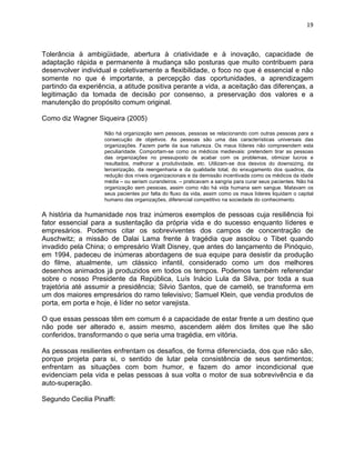 19 
Tolerância à ambigüidade, abertura à criatividade e à inovação, capacidade de 
adaptação rápida e permanente à mudança são posturas que muito contribuem para 
desenvolver individual e coletivamente a flexibilidade, o foco no que é essencial e não 
somente no que é importante, a percepção das oportunidades, a aprendizagem 
partindo da experiência, a atitude positiva perante a vida, a aceitação das diferenças, a 
legitimação da tomada de decisão por consenso, a preservação dos valores e a 
manutenção do propósito comum original. 
Como diz Wagner Siqueira (2005) 
Não há organização sem pessoas, pessoas se relacionando com outras pessoas para a 
consecução de objetivos. As pessoas são uma das características universais das 
organizações. Fazem parte da sua natureza. Os maus líderes não compreendem esta 
peculiaridade. Comportam-se como os médicos medievais: pretendem tirar as pessoas 
das organizações no pressuposto de acabar com os problemas, otimizar lucros e 
resultados, melhorar a produtividade, etc. Utilizam-se dos desvios do downsizing, da 
terceirização, da reengenharia e da qualidade total, do enxugamento dos quadros, da 
redução dos níveis organizacionais e da demissão incentivada como os médicos da idade 
média – ou seriam curandeiros. – praticavam a sangria para curar seus pacientes. Não há 
organização sem pessoas, assim como não há vida humana sem sangue. Matavam os 
seus pacientes por falta do fluxo da vida, assim como os maus líderes liquidam o capital 
humano das organizações, diferencial competitivo na sociedade do conhecimento. 
A história da humanidade nos traz inúmeros exemplos de pessoas cuja resiliência foi 
fator essencial para a sustentação da própria vida e do sucesso enquanto líderes e 
empresários. Podemos citar os sobreviventes dos campos de concentração de 
Auschwitz; a missão de Dalai Lama frente à tragédia que assolou o Tibet quando 
invadido pela China; o empresário Walt Disney, que antes do lançamento de Pinóquio, 
em 1994, padeceu de inúmeras abordagens de sua equipe para desistir da produção 
do filme, atualmente, um clássico infantil, considerado como um dos melhores 
desenhos animados já produzidos em todos os tempos. Podemos também referendar 
sobre o nosso Presidente da República, Luís Inácio Lula da Silva, por toda a sua 
trajetória até assumir a presidência; Silvio Santos, que de camelô, se transforma em 
um dos maiores empresários do ramo televisivo; Samuel Klein, que vendia produtos de 
porta, em porta e hoje, é líder no setor varejista. 
O que essas pessoas têm em comum é a capacidade de estar frente a um destino que 
não pode ser alterado e, assim mesmo, ascendem além dos limites que lhe são 
conferidos, transformando o que seria uma tragédia, em vitória. 
As pessoas resilientes enfrentam os desafios, de forma diferenciada, dos que não são, 
porque projeta para si, o sentido de lutar pela consistência de seus sentimentos; 
enfrentam as situações com bom humor, e fazem do amor incondicional que 
evidenciam pela vida e pelas pessoas à sua volta o motor de sua sobrevivência e da 
auto-superação. 
Segundo Cecilia Pinaffi: 
 
