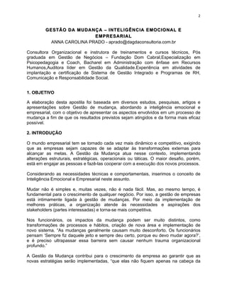 2 
GESTÃÃO DA MUDANÇÇA –– INTELIGÊÊNCIA EMOCIONAL E 
EMPRESARIAL 
ANNA CAROLINA PRADO - aprado@dagdaconsultoria.com.br 
Consultora Organizacional e instrutora de treinamentos e cursos técnicos, Pós 
graduada em Gestão de Negócios – Fundação Dom Cabral,Especialização em 
Psicopedagogia e Coach, Bacharel em Administração com ênfase em Recursos 
Humanos,Auditora líder em Gestão da Qualidade.Experiência em atividades de 
implantação e certificação de Sistema de Gestão Integrado e Programas de RH, 
Comunicação e Responsabilidade Social. 
1. OBJETIVO 
A elaboração desta apostila foi baseada em diversos estudos, pesquisas, artigos e 
apresentações sobre Gestão de mudança, abordando a inteligência emocional e 
empresarial, com o objetivo de apresentar os aspectos envolvidos em um processo de 
mudança a fim de que os resultados previstos sejam atingidos e da forma mais eficaz 
possível. 
2. INTRODUÇÃO 
O mundo empresarial tem se tornado cada vez mais dinâmico e competitivo, exigindo 
que as empresas sejam capazes de se adaptar às transformações externas para 
alcançar as metas. A Gestão da Mudança atua nesse contexto, implementando 
alterações estruturais, estratégicas, operacionais ou táticas. O maior desafio, porém, 
está em engajar as pessoas e fazê-las cooperar com a execução dos novos processos. 
Considerando as necessidades técnicas e comportamentais, inserimos o conceito de 
Inteligência Emocional e Empresarial neste assunto. 
Mudar não é simples e, muitas vezes, não é nada fácil. Mas, ao mesmo tempo, é 
fundamental para o crescimento de qualquer negócio. Por isso, a gestão de empresas 
está intimamente ligada à gestão de mudanças. Por meio da implementação de 
melhores práticas, a organização atende às necessidades e aspirações dos 
stakeholders (partes interessadas) e torna-se mais competitiva. 
Nos funcionários, os impactos da mudança podem ser muito distintos, como 
transformações de processos e hábitos, criação de nova área e implementação de 
novo sistema. “As mudanças geralmente causam muito desconforto. Os funcionários 
pensam ‘Sempre fiz daquele jeito e sempre deu certo, porque eu devo mudar agora?’, 
e é preciso ultrapassar essa barreira sem causar nenhum trauma organizacional 
profundo.” 
A Gestão da Mudança contribui para o crescimento da empresa ao garantir que as 
novas estratégias serão implementadas, “que elas não fiquem apenas na cabeça da 
 