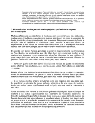 20 
Pessoas resilientes conseguem "fazer do limão uma limonada", "vender lenços enquanto todos 
choram", rir de suas próprias limitações. Essas pessoas sejam grandes líderes ou simples 
cidadãos, conseguem ver na vida muito mais do que trabalhar para pagar contas, para agradar 
seus chefes ou acionistas, garantir fama e reconhecimento. 
Essas pessoas trabalham por si mesmas, e pela humanidade que criam ao redor de si, ignorando 
outras criadas por pessoas cujo único significado da vida se encerra no dia após o outro. 
Indivíduos resilientes sonham alto, e os seus sonhos envolvem outras pessoas, que 
provavelmente se inspirarão com seus exemplos de humanidade e senso coletivo. 
3.4 Resistência a mudanças no trabalho prejudica profissional e empresa 
Por Ione Luques 
Muitos profissionais são resistentes a mudanças em seus empregos. Mas estas são, 
muitas vezes, inevitáveis, especialmente quando acontecem em meio a processos de 
fusão, aquisição e internacionalização das empresas. Não querer encarar de frente a 
situação não só prejudica o profissional como também a empresa, dizem os 
especialistas, e são várias as reações que comprovam que o empregado não está 
lidando bem com as mudanças, sejam elas de chefe, de equipe ou de tarefas. 
De acordo com Carlos Pereira, psicólogo e gestor de relacionamento e administrativo 
da Top Quality, os funcionários que não lidam bem com mudanças tendem a ser 
reativos e/ou inseguros com a maioria das situações diferentes de seu cotidiano. E 
pode reagir de formas variadas, desde uma ação executada de maneira diferente do 
pedido a tarefas não concluídas, muitas vezes, pelo medo de errar. 
— Tanto um quanto outro tem como consequência indícios de queda no rendimento 
geral, refletindo nos resultados, que, na maioria das vezes, ficam abaixo do esperado 
— explica. 
Pereira afirma que, independentemente do motivo da mudança — seja incorporação, 
fusão ou redirecionamento de gestão — cabe à empresa informar todo o processo 
detalhadamente aos seus funcionários, pois estes não podem temer pelo seu futuro: 
— O ser humano tende a encarar a mudança como algo negativo, pois esta pode fazê-lo 
abandonar o princípio do menor esforço, retirando-o de uma zona de conforto. 
Assim, em muitos casos, o profissional se vê obrigado a ter que mostrar novamente o 
seu valor. 
Ainda de acordo com Pereira, é comum que grandes corporações, após mudanças de 
diretoria e na cultura organizacional, não alcancem os resultados esperados no 
trimestre subsequente por falta de clareza desta explicação. Neste contexto, quando os 
fatores das mudanças são explicados e os colaboradores entendem que fazem parte 
da engrenagem, a adaptação possivelmente acontecerá de maneira mais tranquila, 
pois estes se mostrarão mais abertos aos pensamentos propostos, e os resultados 
terão mais chances de serem alcançados. Afinal, acrescenta, as pessoas acreditarão 
que seus empregos não estarão em cheque por qualquer motivo. 
 