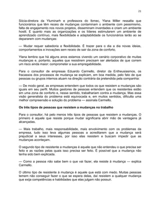 21 
Sócia-diretora da Yluminarh e professora do Ibmec, Ylana Miller ressalta que 
funcionários que têm receio de mudanças contaminam o ambiente com pessimismo, 
falta de engajamento nos novos projetos, disseminam inverdades e criam um ambiente 
hostil. E quanto mais as organizações e os líderes estimularem um ambiente de 
aprendizado contínuo, mais flexibilidade e adaptabilidade os funcionários terão ao se 
depararem com mudanças: 
— Mudar requer sabedoria e flexibilidade. É trazer para o dia a dia novas ideias, 
comportamentos e inovações sem receio de sair da zona de conforto. 
Ylana lembra que há alguns anos estamos vivendo um cenário corporativo de muitas 
mudanças e, portanto, aqueles que resistirem precisam ser alertados de que correm 
um risco ainda maior: comprometer a sua empregabilidade. 
Para o consultor de empresas Eduardo Carmello, diretor da Entheusiasmos, os 
fracassos dos processos de mudança se explicam, em boa medida, pelo fato de que 
pessoas ou grupos internos atuam na direção contrária da pretendida pela companhia: 
— De modo geral, as empresas entendem que todos os que resistem a mudanças são 
iguais em seu perfil. Muitos gestores de pessoas entendem que os resistentes estão 
em uma zona de conforto e, nesse sentido, trabalhariam contra a mudança. Mas essa 
visão generalista do problema está equivocada e, em muitos sentidos, dificulta uma 
melhor compreensão e solução do problema — assinala Carmello. 
Os três tipos de pessoas que resistem a mudanças no trabalho 
Para o consultor, há pelo menos três tipos de pessoas que resistem a mudanças. O 
primeiro é aquele que resiste porque mudar significaria abrir mão de vantagens já 
alcançadas. 
— Mais trabalho, mais responsabilidade, mais envolvimento com os problemas da 
empresa, tudo isso leva algumas pessoas a acreditarem que a mudança será 
prejudicial a seus interesses, por isso elas resistem e buscam impedir que as 
mudanças aconteçam. 
O segundo tipo de resistente a mudanças é aquele que não entendeu o que precisa ser 
feito e as razões pelas quais isso precisa ser feito. É possível que a mudança não 
tenha sido bem explicada. 
— Como a pessoa não sabe bem o que vai fazer, ela resiste à mudança — explica 
Carmello. 
O último tipo de resistente à mudança é aquele que está com medo. Muitas pessoas 
temem não conseguir fazer o que se espera delas, daí resistem a qualquer mudança 
que exija competências e habilidades que elas julgam não possuir. 
 