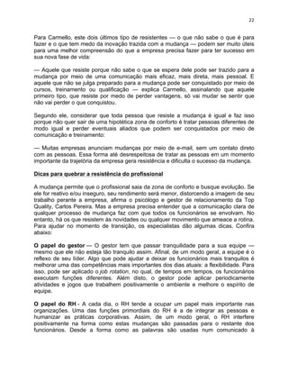 22 
Para Carmello, este dois últimos tipo de resistentes — o que não sabe o que é para 
fazer e o que tem medo da inovação trazida com a mudança — podem ser muito úteis 
para uma melhor compreensão do que a empresa precisa fazer para ter sucesso em 
sua nova fase de vida: 
— Aquele que resiste porque não sabe o que se espera dele pode ser trazido para a 
mudança por meio de uma comunicação mais eficaz, mais direta, mais pessoal. E 
aquele que não se julga preparado para a mudança pode ser conquistado por meio de 
cursos, treinamento ou qualificação — explica Carmello, assinalando que aquele 
primeiro tipo, que resiste por medo de perder vantagens, só vai mudar se sentir que 
não vai perder o que conquistou. 
Segundo ele, considerar que toda pessoa que resiste a mudança é igual e faz isso 
porque não quer sair de uma hipotética zona de conforto é tratar pessoas diferentes de 
modo igual e perder eventuais aliados que podem ser conquistados por meio de 
comunicação e treinamento: 
— Muitas empresas anunciam mudanças por meio de e-mail, sem um contato direto 
com as pessoas. Essa forma até desrespeitosa de tratar as pessoas em um momento 
importante da trajetória da empresa gera resistência e dificulta o sucesso da mudança. 
Dicas para quebrar a resistência do profissional 
A mudança permite que o profissional saia da zona de conforto e busque evolução. Se 
ele for reativo e/ou inseguro, seu rendimento será menor, distorcendo a imagem de seu 
trabalho perante a empresa, afirma o psicólogo e gestor de relacionamento da Top 
Quality, Carlos Pereira. Mas a empresa precisa entender que a comunicação clara de 
qualquer processo de mudança faz com que todos os funcionários se envolvam. No 
entanto, há os que resistem às novidades ou qualquer movimento que ameace a rotina. 
Para ajudar no momento de transição, os especialistas dão algumas dicas. Confira 
abaixo: 
O papel do gestor — O gestor tem que passar tranquilidade para a sua equipe — 
mesmo que ele não esteja tão tranquilo assim. Afinal, de um modo geral, a equipe é o 
reflexo de seu líder. Algo que pode ajudar a deixar os funcionários mais tranquilos é 
melhorar uma das competências mais importantes dos dias atuais: a flexibilidade. Para 
isso, pode ser aplicado o job rotation, no qual, de tempos em tempos, os funcionários 
executam funções diferentes. Além disto, o gestor pode aplicar periodicamente 
atividades e jogos que trabalhem positivamente o ambiente e melhore o espírito de 
equipe. 
O papel do RH - A cada dia, o RH tende a ocupar um papel mais importante nas 
organizações. Uma das funções primordiais do RH é a de integrar as pessoas e 
humanizar as práticas corporativas. Assim, de um modo geral, o RH interfere 
positivamente na forma como estas mudanças são passadas para o restante dos 
funcionários. Desde a forma como as palavras são usadas num comunicado à 
 