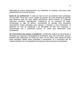 23 
elaboração da cultura organizacional a ser implantada na mudança, tudo passm pelo 
departamento de recursos humanos. 
Ajuda de um profissional - É cada vez mais comum as empresas terem psicólogos 
em seus RHs. Tanto que o termo “gestão de pessoas” tem sido amplamente aplicado 
pela influência cada vez maior destes profissionais. Neste contexto, as mudanças 
costumam acontecer gradualmente. Tratando-se de um processo de fusão, 
incorporação ou algo do gênero, normalmente se contrata uma consultoria 
especializada nestes processos para preparar a empresa e seus funcionários. A 
depender do nível de resistência e da dificuldade de lidar com mudanças, é 
recomendável que o profissional procure um coach para desenvolver essa 
competência. 
Se o funcionário não superar a resistência - Inicialmente, aplicam-se treinamentos e 
atividades que melhorem a flexibilidade do profissional. Caso não surta efeito, pode-se 
transferir este colaborador de chefia e/ou setor. Só em último caso, depois de todas 
estas atividades citadas serem praticadas e fracassadas, se o funcionário não se 
mostrar alinhado com as competências da empresa, deve-se pensar em demissão. 
 