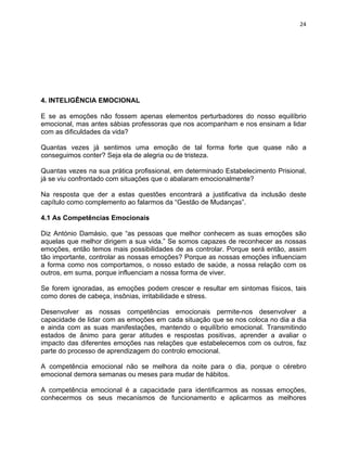 24 
4. INTELIGÊNCIA EMOCIONAL 
E se as emoções não fossem apenas elementos perturbadores do nosso equilíbrio 
emocional, mas antes sábias professoras que nos acompanham e nos ensinam a lidar 
com as dificuldades da vida? 
Quantas vezes já sentimos uma emoção de tal forma forte que quase não a 
conseguimos conter? Seja ela de alegria ou de tristeza. 
Quantas vezes na sua prática profissional, em determinado Estabelecimento Prisional, 
já se viu confrontado com situações que o abalaram emocionalmente? 
Na resposta que der a estas questões encontrará a justificativa da inclusão deste 
capítulo como complemento ao falarmos da “Gestão de Mudanças”. 
4.1 As Competências Emocionais 
Diz António Damásio, que “as pessoas que melhor conhecem as suas emoções são 
aquelas que melhor dirigem a sua vida.” Se somos capazes de reconhecer as nossas 
emoções, então temos mais possibilidades de as controlar. Porque será então, assim 
tão importante, controlar as nossas emoções? Porque as nossas emoções influenciam 
a forma como nos comportamos, o nosso estado de saúde, a nossa relação com os 
outros, em suma, porque influenciam a nossa forma de viver. 
Se forem ignoradas, as emoções podem crescer e resultar em sintomas físicos, tais 
como dores de cabeça, insônias, irritabilidade e stress. 
Desenvolver as nossas competências emocionais permite-nos desenvolver a 
capacidade de lidar com as emoções em cada situação que se nos coloca no dia a dia 
e ainda com as suas manifestações, mantendo o equilíbrio emocional. Transmitindo 
estados de ânimo para gerar atitudes e respostas positivas, aprender a avaliar o 
impacto das diferentes emoções nas relações que estabelecemos com os outros, faz 
parte do processo de aprendizagem do controlo emocional. 
A competência emocional não se melhora da noite para o dia, porque o cérebro 
emocional demora semanas ou meses para mudar de hábitos. 
A competência emocional é a capacidade para identificarmos as nossas emoções, 
conhecermos os seus mecanismos de funcionamento e aplicarmos as melhores 
 