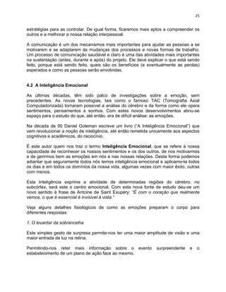 25 
estratégias para as controlar. De igual forma, ficaremos mais aptos a compreender os 
outros e a melhorar a nossa relação interpessoal. 
A comunicação é um dos mecanismos mais importantes para ajudar as pessoas a se 
motivarem e se adaptarem às mudanças dos processos e novas formas de trabalho. 
Um processo de comunicação saudável e claro é uma das atividades mais importantes 
na sustentação (antes, durante e após) do projeto. Ele deve explicar o que está sendo 
feito, porque está sendo feito, quais são os benefícios (e eventualmente as perdas) 
esperados e como as pessoas serão envolvidas. 
4.2 A Inteligência Emocional 
As últimas décadas, têm sido palco de investigações sobre a emoção, sem 
precedentes. As novas tecnologias, tais como o famoso TAC (Tomografia Axial 
Computadorizada) tornaram possível a análise do cérebro e da forma como ele opera 
sentimentos, pensamentos e sonhos. Com estes novos desenvolvimentos abriu-se 
espaço para o estudo do que, até então, era de difícil análise: as emoções. 
Na década de 90 Daniel Goleman escreve um livro (“A Inteligência Emocional”) que 
vem revolucionar a noção de inteligência, até então remetida unicamente aos aspectos 
cognitivos e acadêmicos, do raciocínio. 
É este autor quem nos traz o termo Inteligência Emocional, que se refere à nossa 
capacidade de reconhecer os nossos sentimentos e os dos outros, de nos motivarmos 
e de gerirmos bem as emoções em nós e nas nossas relações. Desta forma podemos 
adiantar que seguramente todos nós temos inteligência emocional e aplicamo-la todos 
os dias e em todos os domínios da nossa vida, algumas vezes com maior êxito, outras 
com menos. 
Esta Inteligência exprime a atividade de determinadas regiões do cérebro, no 
subcórtex, será este o centro emocional. Com esta nova fonte de estudo deu-se um 
novo sentido à frase de Antoine de Saint Exupéry: “É com o coração que realmente 
vemos, o que é essencial é invisível à vista.” 
Veja alguns detalhes fisiológicos de como as emoções preparam o corpo para 
diferentes respostas: 
1. O levantar da sobrancelha 
Este simples gesto de surpresa permite-nos ter uma maior amplitude de visão e uma 
maior entrada de luz na retina. 
Permitindo-nos reter mais informação sobre o evento surpreendente e o 
estabelecimento de um plano de ação face ao mesmo. 
 