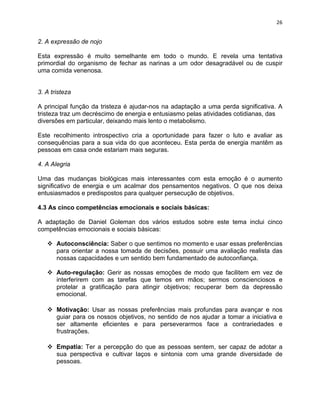 26 
2. A expressão de nojo 
Esta expressão é muito semelhante em todo o mundo. E revela uma tentativa 
primordial do organismo de fechar as narinas a um odor desagradável ou de cuspir 
uma comida venenosa. 
3. A tristeza 
A principal função da tristeza é ajudar-nos na adaptação a uma perda significativa. A 
tristeza traz um decréscimo de energia e entusiasmo pelas atividades cotidianas, das 
diversões em particular, deixando mais lento o metabolismo. 
Este recolhimento introspectivo cria a oportunidade para fazer o luto e avaliar as 
consequências para a sua vida do que aconteceu. Esta perda de energia mantêm as 
pessoas em casa onde estariam mais seguras. 
4. A Alegria 
Uma das mudanças biológicas mais interessantes com esta emoção é o aumento 
significativo de energia e um acalmar dos pensamentos negativos. O que nos deixa 
entusiasmados e predispostos para qualquer persecução de objetivos. 
4.3 As cinco competências emocionais e sociais básicas: 
A adaptação de Daniel Goleman dos vários estudos sobre este tema inclui cinco 
competências emocionais e sociais básicas: 
v Autoconsciência: Saber o que sentimos no momento e usar essas preferências 
para orientar a nossa tomada de decisões, possuir uma avaliação realista das 
nossas capacidades e um sentido bem fundamentado de autoconfiança. 
v Auto-regulação: Gerir as nossas emoções de modo que facilitem em vez de 
interferirem com as tarefas que temos em mãos; sermos conscienciosos e 
protelar a gratificação para atingir objetivos; recuperar bem da depressão 
emocional. 
v Motivação: Usar as nossas preferências mais profundas para avançar e nos 
guiar para os nossos objetivos, no sentido de nos ajudar a tomar a iniciativa e 
ser altamente eficientes e para perseverarmos face a contrariedades e 
frustrações. 
v Empatia: Ter a percepção do que as pessoas sentem, ser capaz de adotar a 
sua perspectiva e cultivar laços e sintonia com uma grande diversidade de 
pessoas. 
 