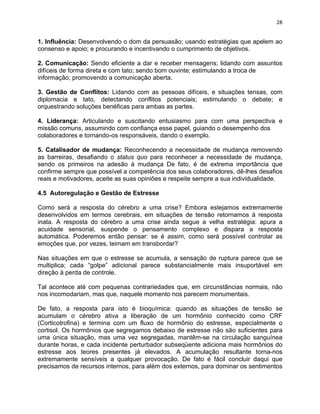 28 
1. Influência: Desenvolvendo o dom da persuasão; usando estratégias que apelem ao 
consenso e apoio; e procurando e incentivando o cumprimento de objetivos. 
2. Comunicação: Sendo eficiente a dar e receber mensagens; lidando com assuntos 
difíceis de forma direta e com tato; sendo bom ouvinte; estimulando a troca de 
informação; promovendo a comunicação aberta. 
3. Gestão de Conflitos: Lidando com as pessoas difíceis, e situações tensas, com 
diplomacia e tato, detectando conflitos potenciais; estimulando o debate; e 
orquestrando soluções benéficas para ambas as partes. 
4. Liderança: Articulando e suscitando entusiasmo para com uma perspectiva e 
missão comuns, assumindo com confiança esse papel, guiando o desempenho dos 
colaboradores e tornando-os responsáveis, dando o exemplo. 
5. Catalisador de mudança: Reconhecendo a necessidade de mudança removendo 
as barreiras, desafiando o status quo para reconhecer a necessidade de mudança, 
sendo os primeiros na adesão à mudança De fato, é de extrema importância que 
confirme sempre que possível a competência dos seus colaboradores, dê-lhes desafios 
reais e motivadores, aceite as suas opiniões e respeite sempre a sua individualidade. 
4.5 Autoregulação e Gestão de Estresse 
Como será a resposta do cérebro a uma crise? Embora estejamos extremamente 
desenvolvidos em termos cerebrais, em situações de tensão retornamos à resposta 
inata. A resposta do cérebro a uma crise ainda segue a velha estratégia: apura a 
acuidade sensorial, suspende o pensamento complexo e dispara a resposta 
automática. Poderemos então pensar: se é assim, como será possível controlar as 
emoções que, por vezes, teimam em transbordar? 
Nas situações em que o estresse se acumula, a sensação de ruptura parece que se 
multiplica; cada “golpe” adicional parece substancialmente mais insuportável em 
direção à perda de controle. 
Tal acontece até com pequenas contrariedades que, em circunstâncias normais, não 
nos incomodariam, mas que, naquele momento nos parecem monumentais. 
De fato, a resposta para isto é bioquímica: quando as situações de tensão se 
acumulam o cérebro ativa a liberação de um hormônio conhecido como CRF 
(Corticotrofina) e termina com um fluxo de hormônio do estresse, especialmente o 
cortisol. Os hormônios que segregamos debaixo de estresse não são suficientes para 
uma única situação, mas uma vez segregadas, mantêm-se na circulação sanguínea 
durante horas, e cada incidente perturbador subseqüente adiciona mais hormônios do 
estresse aos teores presentes já elevados. A acumulação resultante torna-nos 
extremamente sensíveis a qualquer provocação. De fato é fácil concluir daqui que 
precisamos de recursos internos, para além dos externos, para dominar os sentimentos 
 
