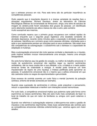 29 
que o estresse provoca em nós. Para este tema são de particular importância as 
competências pessoais. 
Outro aspecto que é importante discernir é a imensa variedade de reações face a 
situações angustiantes. Richard Davidson, diretor do laboratório de Ciências 
Neurológicas Afetivas da Universidade de Winsconsin, dirigiu uma série de estudos de 
imagem do cérebro,onde foram estudados dois grupos de pessoas: um identificado 
como altamente resistente aos altos e baixos da vida e outro, pelo contrário 
muito susceptível aos mesmos. 
Como conclusão reparou que o primeiro grupo recuperava com notável rapidez do 
estresse enquanto que o segundo grupo registrava uma escalada constante de 
atividade depressiva, durante vários minutos após a exposição à atividade causadora 
de estresse. Identificou-se o primeiro grupo como pessoas otimistas, orientadas para a 
ação e que rapidamente pensam em soluções para os seus problemas. São estas duas 
das competências da autoregulação: o autodomínio sob o estresse e a capacidade de 
adaptação à mudança. 
Mas a autoregulação emocional não inclui apenas combater a depressão ou o impulso, 
pode implicar também invocar intencionalmente uma emoção, mesmo uma emoção 
desagradável. 
De certa forma falamos aqui da gestão do coração, ou melhor do trabalho emocional. A 
noção de autodomínio emocional não significa negar ou reprimir sentimentos 
verdadeiros. Até os maus modos têm a sua utilidade: a ira, a tristeza e o medo podem 
tornar-se fontes de criatividade e energia. A revolta pode tornar-se um forte 
impulsionador de reparo de uma injustiça; a tristeza partilhada pode aproximar as 
pessoas. O autodomínio emocional não é o mesmo que a asfixia emocional em que 
são castrados todos os rasgos de espontaneidade e genuinidade. 
Esse excesso de controle acarreta um custo físico e mental (aumento da pulsação 
cardíaca, sintoma de tensão acrescida por exemplo). 
Quando essa supressão de sentimentos é crônica, pode prejudicar o pensamento, 
reduzir a capacidade intelectual e interferir com interações sociais harmoniosas. 
Por outro lado, a competência emocional implica que podemos optar pela forma como 
exprimimos os nossos sentimentos. Mas isto será muito mais complicado de fazer no 
local de trabalho do que em redor de familiares ou amigos com quem estamos à 
vontade. 
Quando nos referimos à autoregulação estamos a debruçarmo-nos sobre a gestão de 
impulsos e dos sentimentos deprimentes. Estas duas características são centrais para 
as competências emocionais referidas anteriormente) que veremos agora com maior 
detalhe: 
 