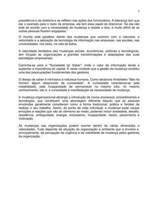 3 
presidência e da diretoria e se reflitam nas ações dos funcionários. A liderança tem que 
dar o exemplo para o resto da empresa, ela tem esse papel de direcionar. Se ela não 
está de acordo com a necessidade da mudança e resiste a isso, é muito difícil de as 
outras pessoas ficarem engajadas.” 
O mundo está perplexo diante das mudanças que ocorrem com a natureza, a 
velocidade e a aplicação da tecnologia da informação nas empresas, nas escolas, nas 
universidades, nos lares, na vida de todos. 
A velocidade fantástica das mudanças sociais, econômicas, políticas e tecnológicas, 
tem forçado as organizações a grandes transformações e adaptações das suas 
estratégias empresariais. 
Caminha-se para a "Sociedade do Saber", onde o valor da informação tende a 
suplantar a importância do capital. É neste contexto que a gestão da mudança constitui 
uma das preocupações fundamentais dos gestores. 
O desejo de saber é intrínseco à natureza humana. Como declarara Aristóteles “Não há 
homem algum desprovido de curiosidade”. A curiosidade caracteriza-se pela 
instabilidade, pela incapacidade de permanecer no mesmo sítio, no mesmo 
conhecimento, isto é, a curiosidade é manifestação da necessidade de mudança. 
A mudança organizacional abrange a introdução de novos processos, procedimentos e 
tecnologias, que constituem uma abordagem diferente daquilo que as pessoas 
envolvidas geralmente consideram como a forma tradicional, prática e familiar de 
realizar o seu trabalho. Assim, do ponto de vista individual, a mudança pode causar 
emoções e reações que vão do otimismo ao medo, podendo incluir ansiedade, desafio, 
resistência, ambiguidade, energia, entusiasmo, incapacidade, receio, pessimismo e 
motivação. 
As mudanças nas organizações podem ocorrer dentro de várias dimensões e 
velocidades. Tudo depende da situação da organização e ambiente que a envolve e, 
principalmente, da percepção da urgência e da viabilidade da mudança pelos gestores 
da organização. 
 