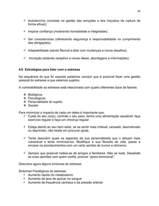30 
ü Autodomínio (consiste na gestão das emoções e dos impulsos de ruptura de 
forma eficaz); 
ü Inspirar confiança (mostrando honestidade e integridade); 
ü Ser consciencioso (oferecendo segurança e responsabilidade no cumprimento 
das obrigações); 
ü Adaptabilidade (sendo flexível a lidar com mudanças e novos desafios); 
ü Inovação (estando receptivo a novas ideias, abordagens e informações). 
4.6 Estratégias para lidar com o estresse 
Na sequência do que foi exposto podemos concluir que é possível fazer uma gestão 
pessoal do estresse a que estamos sujeitos. 
A vulnerabilidade ao estresse está relacionada com quatro diferentes tipos de fatores: 
v Biológicos 
v Psicológicos 
v Personalidade do sujeito 
v Sociais 
Para minimizar o impacto de cada um deles é importante que: 
ü Cuide do seu corpo, controle o seu peso, tenha uma alimentação saudável, faça 
exercício regular e faça um checkup regular. 
ü Esteja atento ao seu bem estar, se se sentir mais irritável, cansado, desmotivado 
ou deprimido, não hesite em procurar ajuda. 
ü Tente descobrir quais os aspectos da sua personalidade que o deixam mais 
vulnerável e tente minimizá-los. Modifique a sua filosofia de vida, passe a 
encarar os acontecimentos com um certo sentido de humor e otimismo. 
ü Sempre que possível rodeie-se de amigos e familiares. Não se isole. Desabafe 
as suas opiniões com quem confia, procure “apoio emocional”. 
Descubra agora alguns sintomas do estresse: 
Sintomas Fisiológicos do estresse: 
• Aumento rápido do metabolismo 
• Aumento da taxa de açúcar no sangue 
• Aumento da frequência cardíaca e da pressão arterial 
 