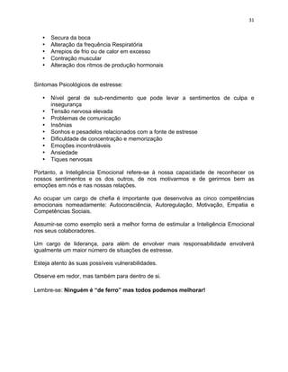 31 
• Secura da boca 
• Alteração da frequência Respiratória 
• Arrepios de frio ou de calor em excesso 
• Contração muscular 
• Alteração dos ritmos de produção hormonais 
Sintomas Psicológicos de estresse: 
• Nível geral de sub-rendimento que pode levar a sentimentos de culpa e 
insegurança 
• Tensão nervosa elevada 
• Problemas de comunicação 
• Insônias 
• Sonhos e pesadelos relacionados com a fonte de estresse 
• Dificuldade de concentração e memorização 
• Emoções incontroláveis 
• Ansiedade 
• Tiques nervosas 
Portanto, a Inteligência Emocional refere-se à nossa capacidade de reconhecer os 
nossos sentimentos e os dos outros, de nos motivarmos e de gerirmos bem as 
emoções em nós e nas nossas relações. 
Ao ocupar um cargo de chefia é importante que desenvolva as cinco competências 
emocionais nomeadamente: Autoconsciência, Autoregulação, Motivação, Empatia e 
Competências Sociais. 
Assumir-se como exemplo será a melhor forma de estimular a Inteligência Emocional 
nos seus colaboradores. 
Um cargo de liderança, para além de envolver mais responsabilidade envolverá 
igualmente um maior número de situações de estresse. 
Esteja atento às suas possíveis vulnerabilidades. 
Observe em redor, mas também para dentro de si. 
Lembre-se: Ninguém é “de ferro” mas todos podemos melhorar! 
 
