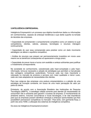 32 
5.INTELIGÊNCIA EMPRESARIAL 
Inteligência Empresarial é um processo que objetiva transformar dados ou informações 
em conhecimentos, capazes de antecipar tendências e que darão suporte na tomada 
de decisões das empresas. 
• Capacidade de compreender o comportamento competitivo como um sistema no qual 
competidores, clientes, valores, pessoas, tecnologias e recursos interagem 
continuamente; 
• Capacidade de usar essa compreensão para predizer como um dado movimento 
estratégico vai alterar o equilíbrio competitivo; 
• Análise de recursos que possam ser permanentemente investidos em novos usos 
mesmo se os benefícios conseqüentes só aparecerem a longo prazo; 
• Capacidade de prever riscos e lucros com exatidão e certeza suficientes para justificar 
o investimento correspondente. 
Na sociedade do conhecimento, caracterizada pela hiper-competição e pela hiper-informação, 
torna-se necessária a adoção de estratégias que permitam a manutenção 
das vantagens competitivas sustentáveis. Torna-se cada vez mais importante a 
colocação no mercado de produtos e serviços com maior qualidade e menor custo, 
cada vez mais adaptados às necessidades dos clientes. 
Para isso exige-se das empresas uma postura empreendedora e a adoção de uma 
estratégia de inovação constante, em busca de uma maior percepção de valor por 
parte do cliente. 
Entretanto, de acordo com a Associação Brasileira das Instituições de Pesquisa 
Tecnológica (ABIPTI), “a estratégia voltada somente para atender às necessidades do 
consumidor não é suficiente para garantir o sucesso da empresa. O monitoramento do 
ambiente externo, incluindo concorrência e novas tecnologias, é de vital importância 
para que as empresas possam identificar ameaças e antecipar oportunidades que lhes 
possibilitem permanecer competitivas no mercado”. Para tanto, vem ganhando força, a 
partir dos anos 70/80, a utilização dos sistemas de inteligência competitiva. 
Os eixos da Inteligência Empresarial envolvem: 
 