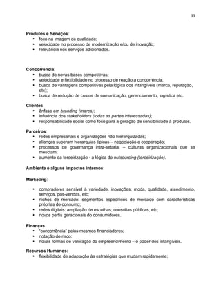 33 
Produtos e Serviços: 
• foco na imagem de qualidade; 
• velocidade no processo de modernização e/ou de inovação; 
• relevância nos serviços adicionados. 
Concorrência: 
• busca de novas bases competitivas; 
• velocidade e flexibilidade no processo de reação a concorrência; 
• busca de vantagens competitivas pela lógica dos intangíveis (marca, reputação, 
etc); 
• busca de redução de custos de comunicação, gerenciamento, logística etc. 
Clientes 
• ênfase em branding (marca); 
• influência dos stakeholders (todas as partes interessadas); 
• responsabilidade social como foco para a geração de sensibilidade à produtos. 
Parceiros: 
• redes empresariais e organizações não hierarquizadas; 
• alianças superam hierarquias típicas – negociação e cooperação; 
• processos de governança intra-setorial – culturas organizacionais que se 
mesclam; 
• aumento da terceirização - a lógica do outsourcing (terceirização). 
Ambiente e alguns impactos internos: 
Marketing: 
• compradores sensível à variedade, inovações, moda, qualidade, atendimento, 
serviços, pós-vendas, etc; 
• nichos de mercado: segmentos específicos de mercado com características 
próprias de consumo; 
• redes digitais: ampliação de escolhas; consultas públicas, etc; 
• novos perfis geracionais do consumidores. 
Finanças 
• “concorrência” pelos mesmos financiadores; 
• notação de risco; 
• novas formas de valoração do empreendimento – o poder dos intangíveis. 
Recursos Humanos: 
• flexibilidade de adaptação às estratégias que mudam rapidamente; 
 