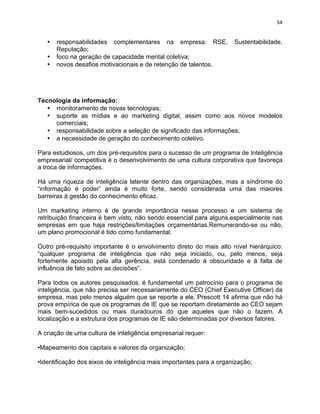 34 
• responsabilidades complementares na empresa: RSE, Sustentabilidade, 
Reputação; 
• foco na geração de capacidade mental coletiva; 
• novos desafios motivacionais e de retenção de talentos. 
Tecnologia da informação: 
• monitoramento de novas tecnologias; 
• suporte as mídias e ao marketing digital, assim como aos novos modelos 
comerciais; 
• responsabilidade sobre a seleção de significado das informações; 
• a necessidade de geração do conhecimento coletivo. 
Para estudiosos, um dos pré-requisitos para o sucesso de um programa de Inteligência 
empresarial/ competitiva é o desenvolvimento de uma cultura corporativa que favoreça 
a troca de informações. 
Há uma riqueza de inteligência latente dentro das organizações, mas a síndrome do 
“informação é poder” ainda é muito forte, sendo considerada uma das maiores 
barreiras à gestão do conhecimento eficaz. 
Um marketing interno é de grande importância nesse processo e um sistema de 
retribuição financeira é bem visto, não sendo essencial para alguns,especialmente nas 
empresas em que haja restrições/limitações orçamentárias.Remunerando-se ou não, 
um plano promocional é tido como fundamental. 
Outro pré-requisito importante é o envolvimento direto do mais alto nível hierárquico: 
“qualquer programa de inteligência que não seja iniciado, ou, pelo menos, seja 
fortemente apoiado pela alta gerência, está condenado à obscuridade e à falta de 
influência de fato sobre as decisões”. 
Para todos os autores pesquisados, é fundamental um patrocínio para o programa de 
inteligência, que não precisa ser necessariamente do CEO (Chief Executive Officer) da 
empresa, mas pelo menos alguém que se reporte a ele. Prescott 14 afirma que não há 
prova empírica de que os programas de IE que se reportam diretamente ao CEO sejam 
mais bem-sucedidos ou mais duradouros do que aqueles que não o fazem. A 
localização e a estrutura dos programas de IE são determinadas por diversos fatores. 
A criação de uma cultura de inteligência empresarial requer: 
•Mapeamento dos capitais e valores da organização; 
•Identificação dos eixos de inteligência mais importantes para a organização; 
 