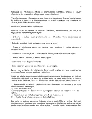 35 
•Captação de informações interna e externamente: Monitorar, analisar e prever, 
eficientemente, as questões relacionadas ao core business; 
•Transformação das informações em conhecimento estratégico: Criando oportunidades 
de negócios e apoiando o desenvolvimento de produtos/serviços com uma base de 
informação confiável, eficiente e ágil; 
•Disseminação interna das informações; 
•Reduzir riscos na tomada de decisão: Direcionar, assertivamente, os planos de 
negócios e a implementação de ações; 
• Entender a cultura atual predominante nos diferentes níveis estratégicos da 
organização; 
• Entender o sentido de geração valor para esses grupos; 
• Tratar a Inteligência como um projeto, com objetivos e metas comuns e 
compartilhadas; 
• Estabelecer uma relação de confiança entre liderança e equipe e entre equipes; 
• Desenvolver as pessoas para esse novo projeto; 
• Estimular o senso de pertencimento; 
• Estabelecer programas de reconhecimento e premiação. 
Operar com a lógica da Inteligência Empresarial implica em uma mudança de 
processos, fluxos, crenças, posturas e atitudes... 
Apesar de não haver uma unanimidade quanto à quantidade de etapas de um ciclo de 
inteligência tradicional, boa parte dos autores, entre os quais Miller,Gomes e Braga e 
Herring, adota 5 etapas. De modo geral, essas etapas são divididas da seguinte forma: 
(1) Planejamento e direção (identificação dos tomadores de decisão e de suas 
necessidades de informação), 
(2) coleta de informações, 
(3)análise (interpretação da informação e geração de inteligência - recomendação de 
ações), 
(4) disseminação da inteligência para os tomadores de decisão e 
(5) avaliação dos produtos e processos de inteligência. 
Boa parte dos autores que adota 5 etapas, entre os quais Miller e Herring, não inclui, 
explicitamente, a avaliação dos produtos e processos de inteligência, atribuindo, para a 
quinta etapa, a disseminação das informações. A terceira etapa, nesses casos, fica 
 