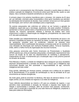 36 
somente com o processamento das informações, enquanto a quarta etapa se refere à 
análise e geração de inteligência. Encontra-se ainda quem fale de três, quatro ou seis 
etapas, mas o conteúdo é bastante semelhante ao visto acima. 
A primeira etapa é de extrema importância para o processo. Um sistema de IE deve 
ser, por definição, orientado pelas necessidades e deve gerar resultados que atendam 
às solicitações dos tomadores de decisão. Caso contrário, tornar-se-á um mero gerador 
de informação, sem nenhum valor estratégico para a organização. 
Os autores pesquisados são unânimes em atribuir ao ser humano a geração da 
inteligência, papel este que a tecnologia, atualmente, não pode substituir. Entretanto, 
apresentam a mesma opinião sobre a importância de se ter sistemas bem estruturados, 
capazes de, inclusive, apresentar métodos e técnicas de análise, bem como 
proporcionar a coleta e a disseminação da inteligência, principalmente nos casos onde 
a IC não está centralizada. 
Cabe ressaltar que independentemente da qualidade das ferramentas de busca e do 
tamanho e facilidade de acesso ao repositório de dados, os sistemas não são capazes 
de apresentar soluções para os problemas, cabendo às pessoas essa 
responsabilidade. Sem a participação das pessoas a empresa pode ser ver perdida em 
uma infinidade de informação sem nenhuma finalidade prática. Torna-se importante, 
então, definir a melhor forma de organização dos recursos humanos. 
Uma pesquisa promovida pelo Centro Americano de Produtividade e Qualidade 
(APQC) aponta que, entre as empresas pesquisadas, a localização organizacional mais 
comum da função de IE está nos departamentos de marketing e planejamento. 
Independente do local, é fundamental que a localização seja a mais próxima possível 
do tomador de decisão. 
Para Marceau e Swaha, a unidade de inteligência deve assegurar que seus resultados 
alcancem tempestivamente o tomador de decisão. “A menos que a inteligência seja 
comunicada àqueles que têm autoridade e responsabilidade de agir, nenhuma 
inteligência terá sido criada” . 
Essa opinião, defendida por diversos autores, contrasta com a defesa de um sistema 
de IE descentralizado. É na questão da centralização ou não da atividade da IE que 
encontramos as maiores divergências. 
De modo geral, pode-se encontrar na literatura, três tipos de estrutura básica: (1) um 
órgão central, (2) nas unidades de negócios e (3) redes de inteligência. 
Tyson defende descentralizar ao máximo a IE para as unidades de negócio, o que 
permitiria maior sensibilidade à situação de mercado e resposta mais rápida com 
relação a oportunidades e ameaças, além de envolver mais pessoas, contribuindo, 
assim, para a construção e expansão de uma rede interna de inteligência, ampliando a 
base para coleta de informações. 
 