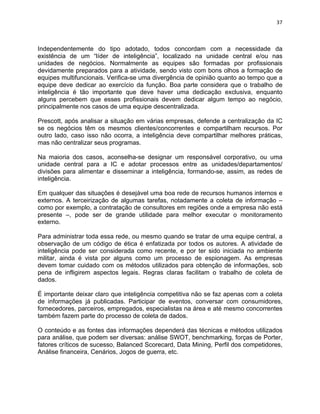 37 
Independentemente do tipo adotado, todos concordam com a necessidade da 
existência de um “líder de inteligência”, localizado na unidade central e/ou nas 
unidades de negócios. Normalmente as equipes são formadas por profissionais 
devidamente preparados para a atividade, sendo visto com bons olhos a formação de 
equipes multifuncionais. Verifica-se uma divergência de opinião quanto ao tempo que a 
equipe deve dedicar ao exercício da função. Boa parte considera que o trabalho de 
inteligência é tão importante que deve haver uma dedicação exclusiva, enquanto 
alguns percebem que esses profissionais devem dedicar algum tempo ao negócio, 
principalmente nos casos de uma equipe descentralizada. 
Prescott, após analisar a situação em várias empresas, defende a centralização da IC 
se os negócios têm os mesmos clientes/concorrentes e compartilham recursos. Por 
outro lado, caso isso não ocorra, a inteligência deve compartilhar melhores práticas, 
mas não centralizar seus programas. 
Na maioria dos casos, aconselha-se designar um responsável corporativo, ou uma 
unidade central para a IC e adotar processos entre as unidades/departamentos/ 
divisões para alimentar e disseminar a inteligência, formando-se, assim, as redes de 
inteligência. 
Em qualquer das situações é desejável uma boa rede de recursos humanos internos e 
externos. A terceirização de algumas tarefas, notadamente a coleta de informação – 
como por exemplo, a contratação de consultores em regiões onde a empresa não está 
presente –, pode ser de grande utilidade para melhor executar o monitoramento 
externo. 
Para administrar toda essa rede, ou mesmo quando se tratar de uma equipe central, a 
observação de um código de ética é enfatizada por todos os autores. A atividade de 
inteligência pode ser considerada como recente, e por ter sido iniciada no ambiente 
militar, ainda é vista por alguns como um processo de espionagem. As empresas 
devem tomar cuidado com os métodos utilizados para obtenção de informações, sob 
pena de infligirem aspectos legais. Regras claras facilitam o trabalho de coleta de 
dados. 
É importante deixar claro que inteligência competitiva não se faz apenas com a coleta 
de informações já publicadas. Participar de eventos, conversar com consumidores, 
fornecedores, parceiros, empregados, especialistas na área e até mesmo concorrentes 
também fazem parte do processo de coleta de dados. 
O conteúdo e as fontes das informações dependerá das técnicas e métodos utilizados 
para análise, que podem ser diversas: análise SWOT, benchmarking, forças de Porter, 
fatores críticos de sucesso, Balanced Scorecard, Data Mining, Perfil dos competidores, 
Análise financeira, Cenários, Jogos de guerra, etc. 
 