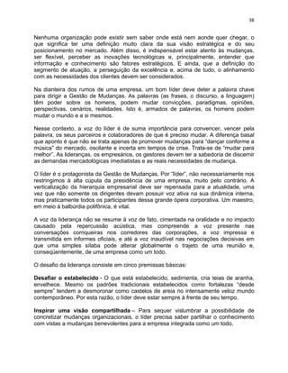 38 
Nenhuma organização pode existir sem saber onde está nem aonde quer chegar, o 
que significa ter uma definição muito clara da sua visão estratégica e do seu 
posicionamento no mercado. Além disso, é indispensável estar atento às mudanças, 
ser flexível, perceber as inovações tecnológicas e, principalmente, entender que 
informação e conhecimento são fatores estratégicos. E ainda, que a definição do 
segmento de atuação, a perseguição da excelência e, acima de tudo, o alinhamento 
com as necessidades dos clientes devem ser considerados. 
Na dianteira dos rumos de uma empresa, um bom líder deve deter a palavra chave 
para dirigir a Gestão de Mudanças. As palavras (as frases, o discurso, a linguagem) 
têm poder sobre os homens, podem mudar convicções, paradigmas, opiniões, 
perspectivas, cenários, realidades. Isto é, armados de palavras, os homens podem 
mudar o mundo e a si mesmos. 
Nesse contexto, a voz do líder é de suma importância para convencer, vencer pela 
palavra, os seus parceiros e colaboradores de que é preciso mudar. A diferença basal 
que aponto é que não se trata apenas de promover mudanças para “dançar conforme a 
música” do mercado, oscilante e incerta em tempos de crise. Trata-se de “mudar para 
melhor”. As lideranças, os empresários, os gestores devem ter a sabedoria de discernir 
as demandas mercadológicas imediatistas e as reais necessidades de mudança. 
O líder é o protagonista da Gestão de Mudanças. Por “líder”, não necessariamente nos 
restringimos à alta cúpula da presidência de uma empresa, muito pelo contrário. A 
verticalização da hierarquia empresarial deve ser repensada para a atualidade, uma 
vez que não somente os dirigentes devam possuir voz ativa na sua dinâmica interna, 
mas praticamente todos os participantes dessa grande ópera corporativa. Um maestro, 
em meio à balbúrdia polifônica, é vital. 
A voz da liderança não se resume à voz de fato, cimentada na oralidade e no impacto 
causado pela repercussão acústica, mas compreende a voz presente nas 
conversações corriqueiras nos corredores das corporações, a voz impressa e 
transmitida em informes oficiais, e até a voz inaudível nas negociações decisivas em 
que uma simples sílaba pode alterar globalmente o trajeto de uma reunião e, 
conseqüentemente, de uma empresa como um todo. 
O desafio da liderança consiste em cinco premissas básicas: 
Desafiar o estabelecido - O que está estabelecido, sedimenta, cria teias de aranha, 
envelhece. Mesmo os padrões tradicionais estabelecidos como fortalezas “desde 
sempre” tendem a desmoronar como castelos de areia no intensamente veloz mundo 
contemporâneo. Por esta razão, o líder deve estar sempre à frente de seu tempo. 
Inspirar uma visão compartilhada – Para sequer vislumbrar a possibilidade de 
concretizar mudanças organizacionais, o líder precisa saber partilhar o conhecimento 
com vistas a mudanças benevolentes para a empresa integrada como um todo. 
 