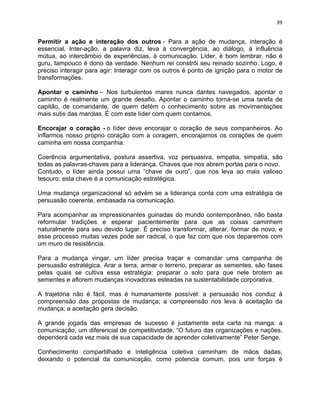 39 
Permitir a ação e interação dos outros - Para a ação de mudança, interação é 
essencial. Inter-ação, a palavra diz, leva à convergência, ao diálogo, à influência 
mútua, ao intercâmbio de experiências, à comunicação. Líder, é bom lembrar, não é 
guru, tampouco é dono da verdade. Nenhum rei constrói seu reinado sozinho. Logo, é 
preciso interagir para agir: Interagir com os outros é ponto de ignição para o motor de 
transformações. 
Apontar o caminho – Nos turbulentos mares nunca dantes navegados, apontar o 
caminho é realmente um grande desafio. Apontar o caminho torna-se uma tarefa de 
capitão, de comandante, de quem detém o conhecimento sobre as movimentações 
mais sutis das marolas. É com este líder com quem contamos. 
Encorajar o coração - o líder deve encorajar o coração de seus companheiros. Ao 
inflarmos nosso próprio coração com a coragem, encorajamos os corações de quem 
caminha em nossa companhia. 
Coerência argumentativa, postura assertiva, voz persuasiva, empatia, simpatia, são 
todas as palavras-chaves para a liderança. Chaves que nos abrem portas para o novo. 
Contudo, o líder ainda possui uma “chave de ouro”, que nos leva ao mais valioso 
tesouro: esta chave é a comunicação estratégica. 
Uma mudança organizacional só advém se a liderança conta com uma estratégia de 
persuasão coerente, embasada na comunicação. 
Para acompanhar as impressionantes guinadas do mundo contemporâneo, não basta 
reformular tradições e esperar pacientemente para que as coisas caminhem 
naturalmente para seu devido lugar. É preciso transformar, alterar, formar de novo, e 
esse processo muitas vezes pode ser radical, o que faz com que nos deparemos com 
um muro de resistência. 
Para a mudança vingar, um líder precisa traçar e comandar uma campanha de 
persuasão estratégica. Arar a terra, armar o terreno, preparar as sementes, são fases 
pelas quais se cultiva essa estratégia: preparar o solo para que nele brotem as 
sementes e aflorem mudanças inovadoras esteadas na sustentabilidade corporativa. 
A trajetória não é fácil, mas é humanamente possível: a persuasão nos conduz à 
compreensão das propostas de mudança; a compreensão nos leva à aceitação da 
mudança; a aceitação gera decisão. 
A grande jogada das empresas de sucesso é justamente esta carta na manga: a 
comunicação, um diferencial de competitividade. “O futuro das organizações e nações, 
dependerá cada vez mais de sua capacidade de aprender coletivamente” Peter Senge. 
Conhecimento compartilhado e inteligência coletiva caminham de mãos dadas, 
deixando o potencial da comunicação, como potencia comum, pois unir forças é 
 