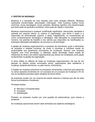 4 
3. GESTÃO DA MUDANÇA 
Mudança é a transição de uma situação para outra situação diferente. Mudança 
representa transformação, perturbação, interrupção. Toda mudança implica novos 
caminhos, novas abordagens, novas soluções. Mudança significa uma transformação 
que tanto pode ser gradual e constante, como pode ser rápida e imprevista. 
Mudança organizacional é qualquer modificação significativa, estruturada, planejada e 
operada por pessoal interno ou externo à organização, que tenha o apoio e a 
supervisão da administração superior e atinja, integralmente, os componentes de 
cunho comportamental, tecnológico e estratégico. São alterações no comportamento 
humano, nos padrões de trabalho e nos valores que respondem às modificações ou 
antecipam alterações estratégicas, de recursos ou de tecnologia. 
A gestão da mudança organizacional é o processo de reconhecer, guiar e administrar 
as emoções e reações humanas, de modo a minimizar a inevitável queda de 
produtividade que geralmente acompanha as mudanças. Quando uma empresa 
implanta uma nova tecnologia, a utilização dessa tecnologia estará sujeita às 
influências do clima e da cultura organizacional que devem ser analisados como peças 
fundamentais na gestão da organização. 
O clima reflete os reflexos de todas as mudanças organizacionais. Há que ter em 
atenção os fatores sociais enunciados acima, responsáveis pela resistência à 
mudança, tentando eliminá-los, ou pelo menos, minimizá-los. 
A Gestão de mudança administra os processos, ferramentas e técnicas para gerenciar 
os vários aspectos envolvidos em um processo de um processo de mudança a fim de 
que os resultados previstos sejam atingidos de forma eficaz. 
As empresas mudam por um conjunto de razões externas e internas que são de certa 
forma incontroláveis e inevitáveis. 
Principais razões: 
v Mercado e Competitividade 
v Inovações 
v Globalização 
Portanto, as empresas mudam por uma questão de sobrevivência, para crescer e 
prosperar. 
As mudanças operacionais devem estar alinhadas aos objetivos estratégicos. 
 