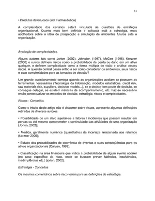 41 
• Produtos defeituosos (ind. Farmacêutica) 
A complexidade dos cenários estará vinculada às questões de estratégia 
organizacional. Quanto mais bem definida e aplicada está a estratégia, mais 
acolhedora sobre a idéia de prospecção e simulação de ambientes futuros esta a 
organização. 
Avaliação de complexidades. 
Alguns autores tais como Jorion (2002), Johnston (1997), McGee (1998), Kerzner 
(2000) e outros definem riscos como a probabilidade de perda ou dano em um ativo 
qualquer, e definem complexidade como a forma múltipla de visão e análise destes 
riscos. A questão central passa então a ser como considerar os ambientes, seus riscos 
e suas complexidades para as tomadas de decisão? 
Um grande questionamento começa quando as organizações avaliam se possuem as 
ferramentas necessárias (Tecnologia da Informação, modelos estatísticos, credit risk, 
raw materials risk, suppliers, decision models...), se o decisor tem poder de decisão, se 
consegue delegar, se existem métricas de acompanhamento, etc. Faz-se necessário 
então contextualizar os modelos de decisão, estratégia, riscos e complexidades. 
Riscos - Conceitos 
Como o intuito deste artigo não é discorrer sobre riscos, apresento algumas definições 
retiradas de diversos autores: 
• Possibilidade de um ativo sujeitar-se a fatores / incidentes que possam resultar em 
perdas ou até mesmo comprometer a continuidade das atividades de uma organização 
(Jorion, 2002); 
• Medida, geralmente numérica (quantitativa) da incerteza relacionada aos retornos 
(kerzner 2000); 
• Estudo das probabilidades de ocorrência de eventos e suas conseqüências para os 
ativos organizacionais (Caruso, 1999). 
• Classificação na área financeira que indica a probabilidade de algum evento ocorrer 
(no caso específico do risco, onde se buscam prever falências, insolvências, 
inadimplências etc.) (jorion, 2002). 
Estratégia - Conceitos 
Os mesmos comentários sobre risco valem para as definições de estratégia. 
 