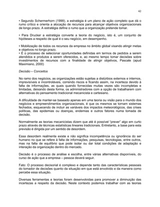 42 
• Segundo Schermerhorn (1999), a estratégia é um plano de ação completo que dá o 
rumo crítico e orienta a alocação de recursos para alcançar objetivos organizacionais 
de longo prazo. A estratégia define o rumo que a organização pretende tomar. 
• Para Drucker a estratégia converte a teoria do negócio, isto é, um conjunto de 
hipóteses a respeito de qual é o seu negócio, em desempenho. 
• Mobilização de todos os recursos da empresa no âmbito global visando atingir metas 
e objetivos no longo prazo. 
• É o processo de selecionar oportunidades definidas em termos de pedidos a serem 
atendidos e produtos a serem oferecidos, e, ao mesmo tempo tomar decisões sobre 
investimentos de recursos com a finalidade de atingir objetivos, Pascale (apud 
Maximiano, 2000) 
Decisão – Conceitos 
No ramo dos negócios, as organizações estão sujeitas a distúrbios externos e internos, 
imprevisíveis e incontroláveis, correndo riscos e ficando assim, na incerteza devido à 
falta de informações, as quais quando fornecidas muitas vezes são incompletas e 
limitadas, deixando desta forma, os administradores com a opção de trabalharem com 
alternativas do pensamento tradicional mecanicista e cartesiano. 
A dificuldade de manter-se baseado apenas em uma teoria ou visão para o mundo dos 
negócios e empreendimentos organizacionais, é que os mesmos se tornam sistemas 
fechados, esquecendo de incluir as variáveis dos impactos meteorológicos, das crises 
políticas, das epidemias ou doenças, endemias e outros fatores numa tomada de 
decisão. 
Normalmente as teorias mecanicistas dizem que até é possível “prever” algo em curto 
prazo através de técnicas estatísticas lineares tradicionais. Entretanto, a base para esta 
previsão é dirigida por um sentido de desordem. 
Essa desordem realmente existe e não significa incompetência ou ignorância do ser 
humano no que se refere à falta de informações, pesquisas, tecnologias, entre outros, 
mas na falta de equilíbrio que pode isolar ou dar total condições de adaptação e 
interação da organização dentro do mercado. 
Decisão é o processo de análise e escolha, entre várias alternativas disponíveis, do 
curso de ação que a empresa – pessoa deverá seguir. 
Fato: O processo decisorial é complexo e depende tanto das características pessoais 
do tomador de decisões quanto da situação em que está envolvido e da maneira como 
percebe essa situação. 
Diversas ferramentas e teorias foram desenvolvidas para promover a diminuição das 
incertezas a respeito da decisão. Neste contexto podemos trabalhar com as teorias 
 
