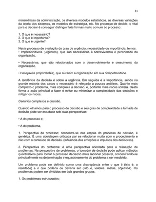 43 
matemáticas da administração, os diversos modelos estatísticos, as diversas variações 
da teoria dos sistemas, os modelos de estratégia, etc. No processo de decidir, o vital 
para o decisor é conseguir distinguir três formas muito comum ao processo: 
1. O que é necessário? 
2. O que é importante? 
3. O que é urgente? 
Neste processo de avaliação do grau de urgência, necessidade ou importância, temos: 
• Imprescindíveis (urgentes), que são necessários à sobrevivência e perenidade da 
organização. 
• Necessários, que são relacionados com o desenvolvimento e crescimento da 
organização. 
• Desejáveis (importantes), que auxiliam a organização em sua competitividade. 
A tendência da decisão é sobre a urgência. Em seguida é a importância, sendo na 
grande maioria dos casos o necessário é relegado a poucas análises. Quanto mais 
complexo o problema, mais complexa a decisão, e, portanto mais riscos sofrerá. Desta 
forma a ação principal a fazer é evitar ou minimizar a complexidade das decisões e 
mitigar os riscos. 
Cenários complexos e decisão. 
Quando olhamos para o processo de decisão e seu grau de complexidade a tomada de 
decisão pode ser estudada sob duas perspectivas: 
• A do processo e; 
• A do problema. 
1. Perspectiva do processo: concentra-se nas etapas do processo de decisão, é 
genérica. É uma abordagem criticada por se relacionar muito com o procedimento e 
não com o conteúdo da decisão. (influência das emoções e impulsos dos decisores). 
2. Perspectiva do problema: é uma perspectiva orientada para a resolução de 
problemas. Na perspectiva de problemas, o tomador de decisão pode aplicar métodos 
quantitativos para tornar o processo decisório mais racional possível, concentrando-se 
principalmente na determinação e equacionamento do problema a ser resolvido. 
Um problema pode ser definido como uma discrepância entre o que é (isto é, a 
realidade) e o que poderia ou deveria ser (isto é, valores, metas, objetivos). Os 
problemas podem ser divididos em dois grandes grupos: 
1. Os problemas estruturados; 
 
