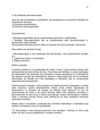 44 
2. Os problemas não-estruturados 
Uma vez que se percebem os problemas, tais perspectivas nos permitem classificar as 
decisões em dois tipos: 
a) Decisões programadas e; 
b) Decisões não-programadas 
Características: 
• Decisões programadas são as caracterizadas pela rotina e repetitividade. 
• Decisões não-programadas são as caracterizadas pela não-estruturação e, 
basicamente, pela novidade. 
Diante destas definições caímos então no processo de risco da decisão, onde temos: 
Risco efetivo em decisões do tipo: 
• Não-programadas e com problemas não estruturados. Tais procedimentos resultam 
em: 
1. Julgamento intuitivo e criatividade. 
2. Regras empíricas. 
Efeitos na gestão 
O grande problema é a complexidade de avaliar o futuro. Cada decisão sempre será 
acompanhada de certos limites de risco. Tais limites são definidos na visão estratégica 
da organização. Na construção dos processos e mapas estratégicos há a definição de 
tais opções e sempre são expectativas. Quando a organização opta por ter processos 
estruturados de decisão em nível estratégico é necessário que os componentes 
organizacionais acompanhem. 
Embora existam exceções, muitos projetos em desenvolvimento ultrapassam o orçado 
tanto financeiro quanto temporalmente. Muitos ainda sofrem degradação de 
desempenho. O processo de tomada de decisão pode apoiar-se no uso do 
gerenciamento de riscos e de outras técnicas. Neste caso podemos considerar o 
gerenciamento de risco como a ciência para planejar, avaliar (identificação e análise), 
tratar e monitorar eventos futuros para certificar-se de obter resultados favoráveis 
esperados ao projeto. 
Nestes casos é necessária a aplicação dos conceitos matemáticos e estatísticos que 
facilitam a tradução do risco em quantidades. 
Ter informações o mais precisas possível é uma vantagem. Tratá-las no futuro mais 
ainda. Por isto é que se estabelecem e simulam cenários. 
 