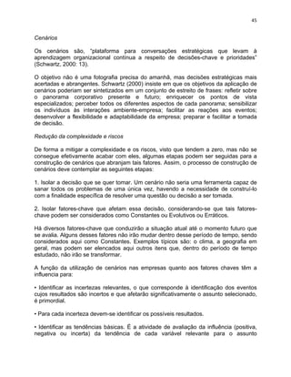 45 
Cenários 
Os cenários são, “plataforma para conversações estratégicas que levam à 
aprendizagem organizacional contínua a respeito de decisões-chave e prioridades” 
(Schwartz, 2000: 13). 
O objetivo não é uma fotografia precisa do amanhã, mas decisões estratégicas mais 
acertadas e abrangentes. Schwartz (2000) insiste em que os objetivos da aplicação de 
cenários poderiam ser sintetizados em um conjunto de estreito de frases: refletir sobre 
o panorama corporativo presente e futuro; enriquecer os pontos de vista 
especializados; perceber todos os diferentes aspectos de cada panorama; sensibilizar 
os indivíduos às interações ambiente-empresa; facilitar as reações aos eventos; 
desenvolver a flexibilidade e adaptabilidade da empresa; preparar e facilitar a tomada 
de decisão. 
Redução da complexidade e riscos 
De forma a mitigar a complexidade e os riscos, visto que tendem a zero, mas não se 
consegue efetivamente acabar com eles, algumas etapas podem ser seguidas para a 
construção de cenários que abranjam tais fatores. Assim, o processo de construção de 
cenários deve contemplar as seguintes etapas: 
1. Isolar a decisão que se quer tomar. Um cenário não seria uma ferramenta capaz de 
sanar todos os problemas de uma única vez, havendo a necessidade de construí-lo 
com a finalidade específica de resolver uma questão ou decisão a ser tomada. 
2. Isolar fatores-chave que afetam essa decisão, considerando-se que tais fatores-chave 
podem ser considerados como Constantes ou Evolutivos ou Erráticos. 
Há diversos fatores-chave que conduzirão a situação atual até o momento futuro que 
se avalia. Alguns desses fatores não irão mudar dentro desse período de tempo, sendo 
considerados aqui como Constantes. Exemplos típicos são: o clima, a geografia em 
geral, mas podem ser elencados aqui outros itens que, dentro do período de tempo 
estudado, não irão se transformar. 
A função da utilização de cenários nas empresas quanto aos fatores chaves têm a 
influencia para: 
• Identificar as incertezas relevantes, o que corresponde à identificação dos eventos 
cujos resultados são incertos e que afetarão significativamente o assunto selecionado, 
é primordial. 
• Para cada incerteza devem-se identificar os possíveis resultados. 
• Identificar as tendências básicas. É a atividade de avaliação da influência (positiva, 
negativa ou incerta) da tendência de cada variável relevante para o assunto 
 