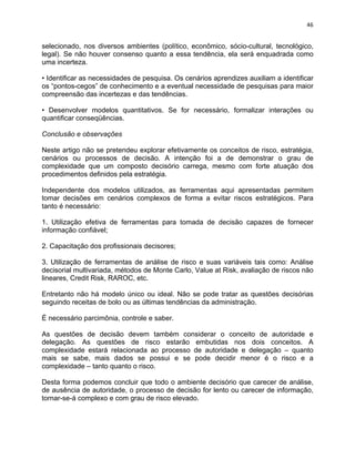 46 
selecionado, nos diversos ambientes (político, econômico, sócio-cultural, tecnológico, 
legal). Se não houver consenso quanto a essa tendência, ela será enquadrada como 
uma incerteza. 
• Identificar as necessidades de pesquisa. Os cenários aprendizes auxiliam a identificar 
os “pontos-cegos” de conhecimento e a eventual necessidade de pesquisas para maior 
compreensão das incertezas e das tendências. 
• Desenvolver modelos quantitativos. Se for necessário, formalizar interações ou 
quantificar conseqüências. 
Conclusão e observações 
Neste artigo não se pretendeu explorar efetivamente os conceitos de risco, estratégia, 
cenários ou processos de decisão. A intenção foi a de demonstrar o grau de 
complexidade que um composto decisório carrega, mesmo com forte atuação dos 
procedimentos definidos pela estratégia. 
Independente dos modelos utilizados, as ferramentas aqui apresentadas permitem 
tomar decisões em cenários complexos de forma a evitar riscos estratégicos. Para 
tanto é necessário: 
1. Utilização efetiva de ferramentas para tomada de decisão capazes de fornecer 
informação confiável; 
2. Capacitação dos profissionais decisores; 
3. Utilização de ferramentas de análise de risco e suas variáveis tais como: Análise 
decisorial multivariada, métodos de Monte Carlo, Value at Risk, avaliação de riscos não 
lineares, Credit Risk, RAROC, etc. 
Entretanto não há modelo único ou ideal. Não se pode tratar as questões decisórias 
seguindo receitas de bolo ou as últimas tendências da administração. 
É necessário parcimônia, controle e saber. 
As questões de decisão devem também considerar o conceito de autoridade e 
delegação. As questões de risco estarão embutidas nos dois conceitos. A 
complexidade estará relacionada ao processo de autoridade e delegação – quanto 
mais se sabe, mais dados se possui e se pode decidir menor é o risco e a 
complexidade – tanto quanto o risco. 
Desta forma podemos concluir que todo o ambiente decisório que carecer de análise, 
de ausência de autoridade, o processo de decisão for lento ou carecer de informação, 
tornar-se-á complexo e com grau de risco elevado. 
 