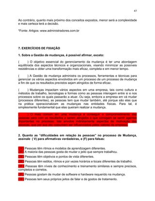 47 
Ao contrário, quanto mais próximo dos conceitos expostos, menor será a complexidade 
e mais certeza terá a decisão. 
*Fonte: Artigos: www.administradores.com.br 
7. EXERCÍCIOS DE FIXAÇÃO 
1. Sobre a Gestão de mudanças, é possível afirmar, exceto: 
( ) O objetivo essencial do gerenciamento da mudança é ter uma abordagem 
equilibrada dos aspectos técnicos e organizacionais, visando minimizar as possíveis 
resistências e obter uma transformação mais eficaz, completa e em menor tempo. 
( ) A Gestão de mudança administra os processos, ferramentas e técnicas para 
gerenciar os vários aspectos envolvidos em um processo de um processo de mudança 
a fim de que os resultados previstos sejam atingidos de forma eficaz. 
( ) Mudanças impactam vários aspectos em uma empresa, tais como cultura e 
métodos de trabalho, tecnologias e formas como as pessoas interagem entre si e nos 
processos sobre os quais passarão a atuar. Ou seja, embora a empresa em vá mudar 
(processos diferentes), as pessoas tem que mudar também, até porque são elas que 
na prática operacionalizam as mudanças nas entidades físicas. Para tal, é 
simplesmente fundamental que elas queiram realizar a mudança. 
( ) O mais comum em uma mudança é conseguir o comprometimento das 
pessoas para com os resultados a serem atingidos e que consigam se sentir agentes 
importantes no processo. Isto envolve indiretamente aspectos de motivação das 
pessoas, que por sua vez costumam ser influenciados pelos valores da empresa. 
2. Quanto as “dificuldades em relação às pessoas” no processo de Mudança, 
assinale ( V) para afirmativas verdadeiras, e (F) para falsas: 
( V ) Pessoas têm ritmos e modelos de aprendizagem diferentes. 
( F ) A maioria das pessoas gosta de mudar o jeito que sempre trabalhou. 
( V ) Pessoas têm objetivos e pontos de vista diferentes. 
( V ) Pessoas têm estilos, ritmos e por vezes horários e locais diferentes de trabalho. 
( F ) Pessoas têm níveis de conhecimento e treinamento similares e sempre precisos, 
completos e corretos. 
( F ) Pessoas gostam de mudar de software e hardware requerido na mudança. 
( V ) Pessoas tem seus próprios jeitos de falar e de gostos de tratamento. 
 