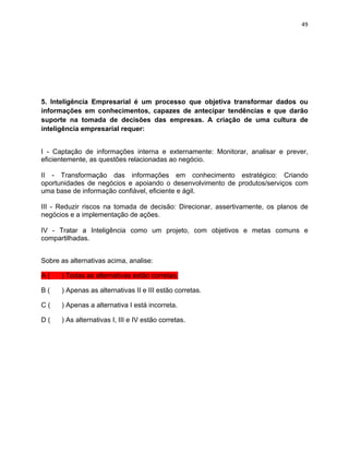 49 
5. Inteligência Empresarial é um processo que objetiva transformar dados ou 
informações em conhecimentos, capazes de antecipar tendências e que darão 
suporte na tomada de decisões das empresas. A criação de uma cultura de 
inteligência empresarial requer: 
I - Captação de informações interna e externamente: Monitorar, analisar e prever, 
eficientemente, as questões relacionadas ao negócio. 
II - Transformação das informações em conhecimento estratégico: Criando 
oportunidades de negócios e apoiando o desenvolvimento de produtos/serviços com 
uma base de informação confiável, eficiente e ágil. 
III - Reduzir riscos na tomada de decisão: Direcionar, assertivamente, os planos de 
negócios e a implementação de ações. 
IV - Tratar a Inteligência como um projeto, com objetivos e metas comuns e 
compartilhadas. 
Sobre as alternativas acima, analise: 
A ( ) Todas as alternativas estão corretas. 
B ( ) Apenas as alternativas II e III estão corretas. 
C ( ) Apenas a alternativa I está incorreta. 
D ( ) As alternativas I, III e IV estão corretas. 

