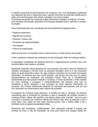 5 
O objetivo essencial do gerenciamento da mudança é ter uma abordagem equilibrada 
dos aspectos técnicos e organizacionais, visando minimizar as possíveis resistências e 
obter uma transformação mais eficaz, completa e em menor tempo. 
O processo de gestão de mudanças,é algo extremante complexo e dinâmico. Envolve 
uma transição da situação atual para uma situação desejada futura, definida no escopo 
do projeto. 
Essa caminhada deve ser coordenada de forma totalmente integrada entre: 
• Objetivos esperados 
• Agentes de mudança 
• Pessoas / Público alvo 
• Processos de negócio/trabalho 
• Tecnologias 
• Cultura da organização 
Além de promover um equilíbrio entre o lado humano e o lado técnico da questão. 
Toda e qualquer mudança traz problemas na sua introdução. Não há mudança indolor! 
A abordagem equilibrada de aspectos técnicos e organizacionais contribui para uma 
transformação mais rápida e completa. 
Mudanças impactam vários aspectos em uma empresa, tais como cultura e métodos de 
trabalho, tecnologias e formas como as pessoas interagem entre si e nos processos 
sobre os quais passarão a atuar. Ou seja, embora a empresa em vá mudar (processos 
diferentes), as pessoas tem que mudar também, até porque são elas que na prática 
operacionalizam as mudanças nas entidades físicas. Para tal, é simplesmente 
fundamental que elas queiram realizar a mudança. O mais importante e crítico desafio 
em uma mudança é conseguir o comprometimento das pessoas para com os 
resultados a serem atingidos e que consigam se sentir agentes importantes no 
processo. Isto envolve diretamente aspectos de motivação das pessoas, que por sua 
vez costumam ser influenciados pelos valores da empresa. 
O processo de mudança exige liderança. A escolha do líder é, portanto, de extrema 
importância para a condução do processo e para a resolução de conflitos durante a 
mudança.Porém, liderar não significa uma pessoa eleita para “mandar”, mas sim para 
coordenar o processo.Os modernos líderes não servem para dizer às pessoas o que e 
como fazer, mas, antes de mais nada, fazê-las pensar, tirar o melhor delas e ser o 
facilitador para as ações/necessidades delas. 
Mudanças são complexas, multifacetadas. Uma adequada solução é aquela que 
emerge da troca, e não da imposição, de cima para baixo.Uma solução obtida em 
 