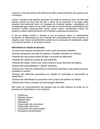 6 
conjunto é uma das formas mais efetivas de obter comprometimento das pessoas com 
a mudança. 
Liderar / coordenar não significa concordar com todos os pontos de vista. Um líder está 
sempre exposto ao risco pois ele tem o dever de se posicionar e de brigar pelas 
soluções que realmente levem os interesses da empresa/ globais / estratégicos em 
consideração.Isso implica em ter pulso forte mas ao mesmo tempo sensibilidade para 
contornar conflitos pessoais.Entre outras coisas, liderar normalmente implica em 
quebrar ou alterar relacionamentos com entidades e pessoas que prezamos. 
O que se deseja chamar a atenção é que as pessoas direta ou indiretamente 
envolvidas na implantação de uma mudança têm comportamentos muito diversos em 
relação a isso. Esses comportamentos podem levar o processo de implantação, desde 
a um grande fracasso, a um grande sucesso. 
Dificuldade em relação às pessoas: 
-A maioria das pessoas não gosta de mudar o jeito que sempre trabalhou; 
-Pessoas não gostam de mudar de software e hardware requerido na mudança; 
-Pessoas tem seus próprios jeitos de falar e de gostos de tratamento; 
-Pessoas têm objetivos e pontos de vista diferentes; 
-Pessoas têm estilos, ritmos e por vezes horários e locais diferentes de trabalho; 
-Pessoas têm personalidades e “valores” diferentes; 
-Pessoas têm níveis de conhecimento e treinamento diferentes e nem sempre precisos, 
completos e corretos; 
-Pessoas têm diferentes expectativas em relação às motivações e valorizações se 
colaborarem; 
-Pessoas têm dificuldades de assumirem riscos juntos e de partilhar os méritos; 
-Pessoas têm ritmos e modelos de aprendizagem diferentes. 
São vários os comportamentos das pessoas que se pode observar ao longo de um 
processo de implantação de uma mudança: 
ü Indiferença; 
ü Rejeição passiva; 
ü Rejeição ativa; 
ü Sabotagem; 
ü Colaboração não intencional; 
ü Colaboração intencional; 
ü Entusiasmo não comprometido; 
ü Entusiasmo comprometido. 
 