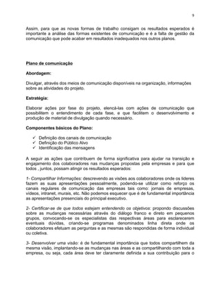 9 
Assim, para que as novas formas de trabalho consigam os resultados esperados é 
importante a análise das formas existentes de comunicação e é a falta de gestão da 
comunicação que pode acabar em resultados inadequados nos outros planos. 
Plano de comunicação 
Abordagem: 
Divulgar, através dos meios de comunicação disponíveis na organização, informações 
sobre as atividades do projeto. 
Estratégia: 
Elaborar ações por fase do projeto, elencá-las com ações de comunicação que 
possibilitem o entendimento de cada fase, e que facilitem o desenvolvimento e 
produção de material de divulgação quando necessário. 
Componentes básicos do Plano: 
ü Definição dos canais de comunicação 
ü Definição do Público Alvo 
ü Identificação das mensagens 
A seguir as ações que contribuem de forma significativa para ajudar na transição e 
engajamento dos colaboradores nas mudanças propostas pela empresas e para que 
todos , juntos, possam atingir os resultados esperados: 
1- Compartilhar Informações: descrevendo as visões aos colaboradores onde os lideres 
fazem as suas apresentações pessoalmente, podendo-se utilizar como reforço os 
canais regulares de comunicação das empresas tais como: jornais de empresas, 
vídeos, intranet, murais, etc. Não podemos esquecer que é de fundamental importância 
as apresentações presenciais do principal executivo. 
2- Certificar-se de que todos estejam entendendo os objetivos: propondo discussões 
sobre as mudanças necessárias através do diálogo franco e direto em pequenos 
grupos, convocando-se os especialistas das respectivas áreas para esclarecerem 
eventuais dúvidas, criando-se programas denominados linha direta onde os 
colaboradores efetuam as perguntas e as mesmas são respondidas de forma individual 
ou coletiva. 
3- Desenvolver uma visão: é de fundamental importância que todos compartilhem da 
mesma visão, implantando-se as mudanças nas áreas e as compartilhando com toda a 
empresa, ou seja, cada área deve ter claramente definida a sua contribuição para o 
 