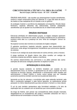 CIRCUITO ESCOLA TÉCNICA NA ÁREA DA SAÚDE
Rua frei Gaspar, 2450 São Vicente – SP CEP – 11340-000
10
ÓRGÃOS ANÁLOGOS – são aqueles que desempenham funções semelhantes,
embora a origem embrionária possa ser diferente. É o caso das asas de aves e
de insetos ou das nadadeiras de um tubarão e de um golfinho.
As analogias mostram a ocorrência de adaptações convergentes. Através desse
fenômeno, espécies diferentes são selecionadas, exibindo adaptações
semelhantes que as ajustam às circunstâncias de um determinado ambiente.
ÓRGÃOS VESTIGIAIS
Estruturas atrofiadas em determinados grupos, os órgãos vestigiais aparecem
desenvolvidos e funcionais em outros. Isso revela a existência de um parentesco
evolutivo entre eles ou a presença de uma “linha de montagem” comum na
natureza.
Na espécie humana são inúmeros os exemplos de órgãos vestigiais:
O apêndice vermiforme, bastante reduzido, aparece bem desenvolvido nos
herbívoros, onde abriga microrganismos mutualísticos que promovema digestão
da celulose;
O cóccix é um vestígio da cauda observada em outros animais, como o macaco;
A prega semilunar do ângulo interno dos olhos constitui um vestígio da
menbrana nictante dos anfíbios, répteis e mamíferos;
Os caninos (desenvolvidos nos carnívoros) e os pêlos peitorais são outros
exemplos de estruturas vestigiais presentes na espécie humana.
INTRODUÇÃO À ECOLOGIA
A grande riqueza existente no território brasileiro por ocasião do seu
descobrimento levou os homens a apoderarem-se de tudo e explorar de forma
irracional os recursos naturais, abastecendo e enriquecendo todos aqueles que
administravam o Brasil Colônia e muitos outros países que por interesse
puramente econômico também serviram-se do potencial desta terra.
Ignorando as leis da natureza, e envolvidos pela vasta extensão territorial, pela
bela e exuberante paisagem e pela fartura aparente, os exploradores jamais
pensaram no íntimo relacionamento que deve envolver o homem e o meio natural.
O sul do país também apresentava esta formidável realidade e foi alvo de
exploração sem os cuidados com os benefícios que a terra poderia oferecer.
Ao longo da história, sem pensar nas conseqüências desta atuação insensata,
desgastaram-se os ecossistemas até quase a exaustão colocando em risco a
sobrevivência da humanidade no terceiro milênio.
 